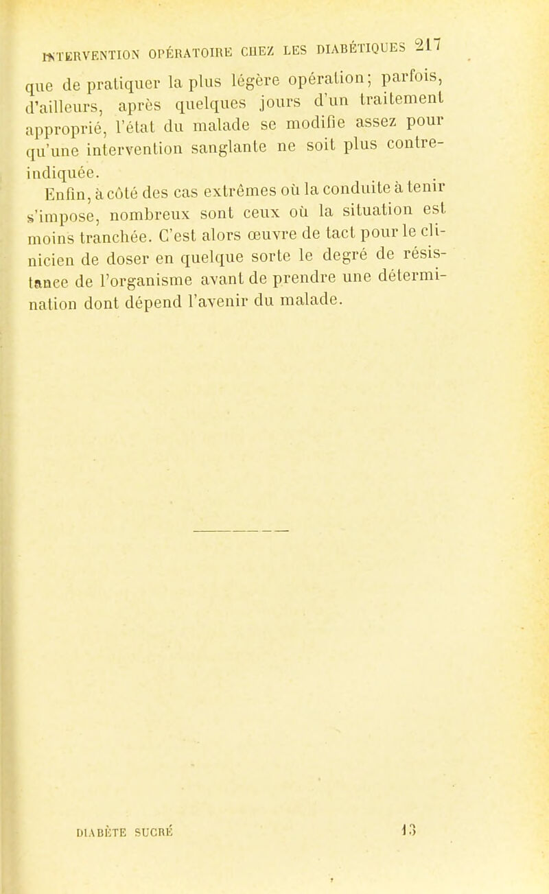 que de pratiquer la plus légère opération; parfois, d'ailleurs, après quelques jours d'un traitement approprié, l'état du malade se modifie assez pour qu'une intervention sanglante ne soit plus contre- indiquée. Enfin, à côté des cas extrêmes où la conduite à tenir s'impose, nombreux sont ceux où la situation est moins tranchée. C'est alors oeuvre de tact pour le cli- nicien de doser en quelque sorte le degré de résis- tance de l'organisme avant de prendre une détermi- nation dont dépend l'avenir du malade. DIABÈTE SUCnÉ