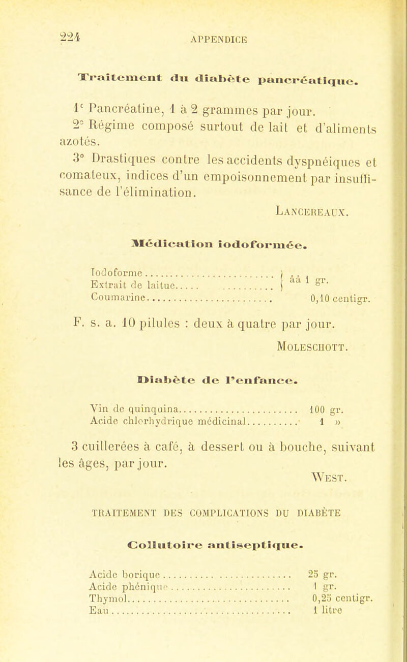 Xi-aîtement tlw diabète pancréatique. 1' Pancréatine, 1 à 2 grammes par jour. 2- Régime composé surtout de lait et d'aliments azotés. 3° Drastiques contre les accidents dyspnéiques et comateux, indices d'un empoisonnement par insufn- sance de l'élimination. LANCEnEALX. Médication iodofomiée. Todofornic ) . , Extrait de laitue j ;w 1 gr. Coumarinc 0,10ccntigr. F. s. a. 10 pilules : deux à quatre par jour. MOLESCnOTT. r>îaljête de l'enfance. Vin de quinquina 100 gr. Acide chlcrhydriquc médicinal 1 » 3 cuillerées à café, à dessert ou à bouche, suivant West. les âges, par jour traitement des complications du DIABETE Collutoire antiseptiffue. Acide borique 25 gr. Acide phéniqur I gr. Thymol 0,23 cenligr. Eau 1 litre