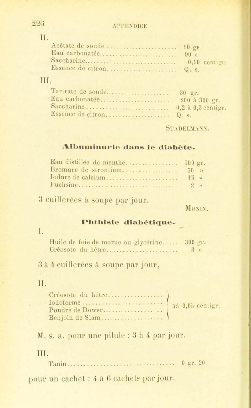 AI'PIC.N'DICU: II. Acétate de soude \ti ^n' Eau carbonalcc 90 n Saccharine 0,10 ccnlifri Essence de citron Q. s. III. Tarlratc de soude 30 gr. Eau carbonatéo 200 à 300 gr. Saccharine 0,2 à 0,-3 centigi Essence de citron Q. s. Stadelman.n. i%.ll>iiminiii>ic dans le diabète. Eau distillée de menthe 000 gr. Bromure de strontium > 50 » lodurc de calcium 15 « Fuchsine 2 » 3 cuillerées à soupe par jour. MOMN. Plitliisie diabétique. I. Huile de l'oie de morue ou glycérine 300 gr. Créosote du hêtre .3 » 1 3 à 4 cuillerées à soupe par jour H. Créosote du hêtre 1 Poudre de Dower i Benjoin de Siam 1 M. s. a. pour une pilule : 3 <\ i par jour. III. Tanin 0 gr. 20 pour un cachet : '( à (» cacliels i»ar jour.