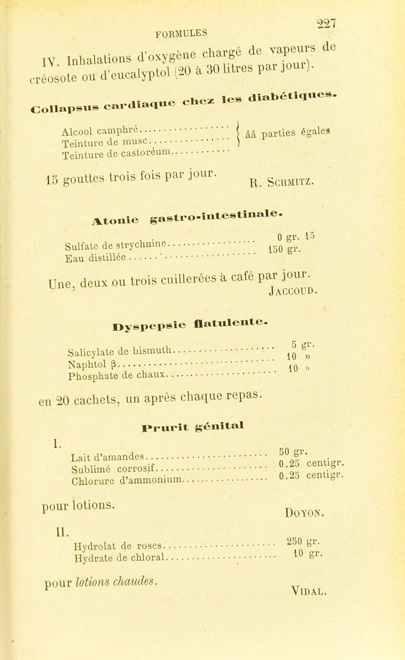 FORMULES ,V Inhalations d'oxygène chargé do vapeurs de Jiolooud'encalyploipoaaohtresparjom). Co,..p.u, e.. ala,ue Ce. .e. Alcool camplii-é | parties égales Teinture de musc.^ ) Teinture do castoréum 15 gouttes trois fois par jour. ^ Atonie gastro-intestînale. . 0 gr. Sulfate de strychume lijO gr. Eau distillée ' Une deux ou trois cuillerées à café par jour. ^ ' Jaccoud. Dyspepsie flatulente. Salicylale de bismuth Naphtol p „ Phosphate de chaux en 20 cachets, un après chaque repas. Prurit génital Laitd'amandes O^afcentigr. Sublimé corrosif -^-^ ^oniiSi- Chlorure d'ammonium O..io cenu„i. pour lotions. II. Hydrolat de roses '^^ n Hydrate de chloral 10 gr. pour lotions chaudes. ^ Vidal.