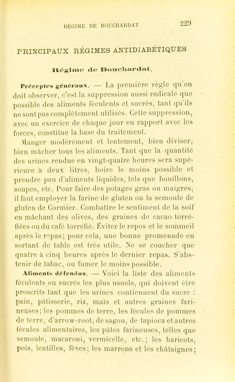 PRINCIPAUX RÉGIMES ANTIDIABÉTIQUES rtégîme de BoiicUardat. Préceptes généraux. — La première règle qu'on doil observer, c'est la suppression aussi radicale que possible des aliments féculents et sucrés, tant qu'ils ne sontpas complètement utilisés. Cette suppression, avec un exercice de chaque jour en rapport avec les forces, constitue la base du traitement. Manger modérément et lentement, bien diviser, bien mâcher tous les aliments. Tant que la quantité des urines rendue en vingt-quatre heures sera supé- rieure à deux litres, boire le moins possible et prendre peu d'aliments liquides, tels que bouillons, soupes, etc. Pour faire des potages gras ou maigres, il faut employer la farine de gluten ou la semoule de gluten de Cormier. Combattre le sentiment de la soif en mâchant des olives, des graines de cacao torré- fiées ou du café torréfié. Éviter le repos et le sommeil après le r^pas; pour cela, une bonne promenade en sortant de table est très utile. Ne se coucher que quatre à cinq heures après le dernier repas. S'abs- tenir de tabac, ou fumer le moins possible. Aliments détendus. — Yoici la liste des aliments féculents ou sucrés les plus usuels, qui doivent être proscrits tant que les urines contiennent du sucre :' pain, pâtisserie, riz, maïs et autres graines fari- neuses; les pommes de terre, les féculer^ de pommes de terre, d'arrow-root, de sagou, de tapioca et autres fécules alimentaires, les pâtes farineuses, telles que semoule, macaroni, vermicelle, etc.; les haricots, pois, lentilles, fèves; les marrons et les châtaignes;