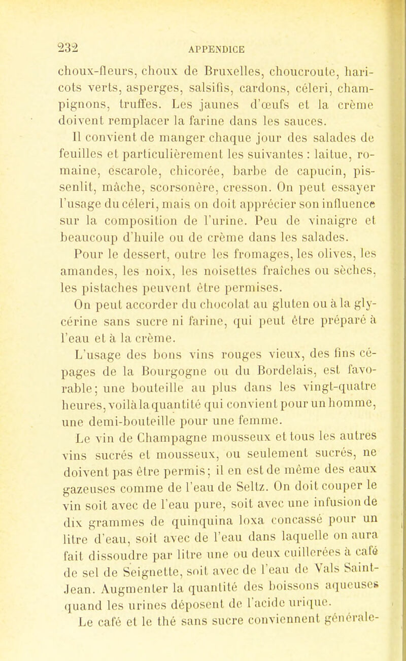 choux-fleurs, choux de Bruxelles, choucroute, hari- cots verLs, asperges, salsifis, cardons, céleri, cham- pignons, truffes. Les jaunes d'œufs et la crème doivent remplacer la farine dans les sauces. Il convient de manger chaque jour des salades de feuilles et particulièrement les suivantes : laitue, ro- maine, escarole, chicorée, barbe de capucin, pis- senlit, mâche, scorsonère, cresson. On peut essayer l'usage du céleri, mais on doit apprécier son influence sur la composition de l'urine. Peu de vinaigre et beaucoup d'huile ou de crème dans les salades. Pour le dessert, outre les fromages, les olives, les amandes, les noix, les noisettes fraîches ou sèches, les pistaches peuvent être permises. On peut accorder du chocolat au gluten ou à la gly- cérine sans sucre ni farine, qui peut être préparé à l'eau et à la crème. L'usage des bons vins rouges vieux, des fins cé- pages de la Bourgogne ou du Bordelais, est favo- rable; une bouteille au plus dans les vingt-quatre heures, voilàlaquanli té qui convient pour un homme, une demi-bouteille pour une femme. Le vin de Champagne mousseux et tous les autres vins sucrés et mousseux, ou seulement sucrés, ne doivent pas être permis; il en est de même des eaux gazeuses comme de l'eau de Seltz. On doit couper le vin soit avec de l'eau pure, soit avec une infusion de dix grammes de quinquina loxa concassé pour un litre d'eau, soit avec de l'eau dans laquelle on aura fait dissoudre par litre une ou deux cuillerées à café de sel de Seiguette, soit avec de l'eau de Vais Saint- Jean. Augmenter la quantité des boissons aqueuses (juand les urines déposent de l'acide urique. Le café et le thé sans sucre conviennent générale-