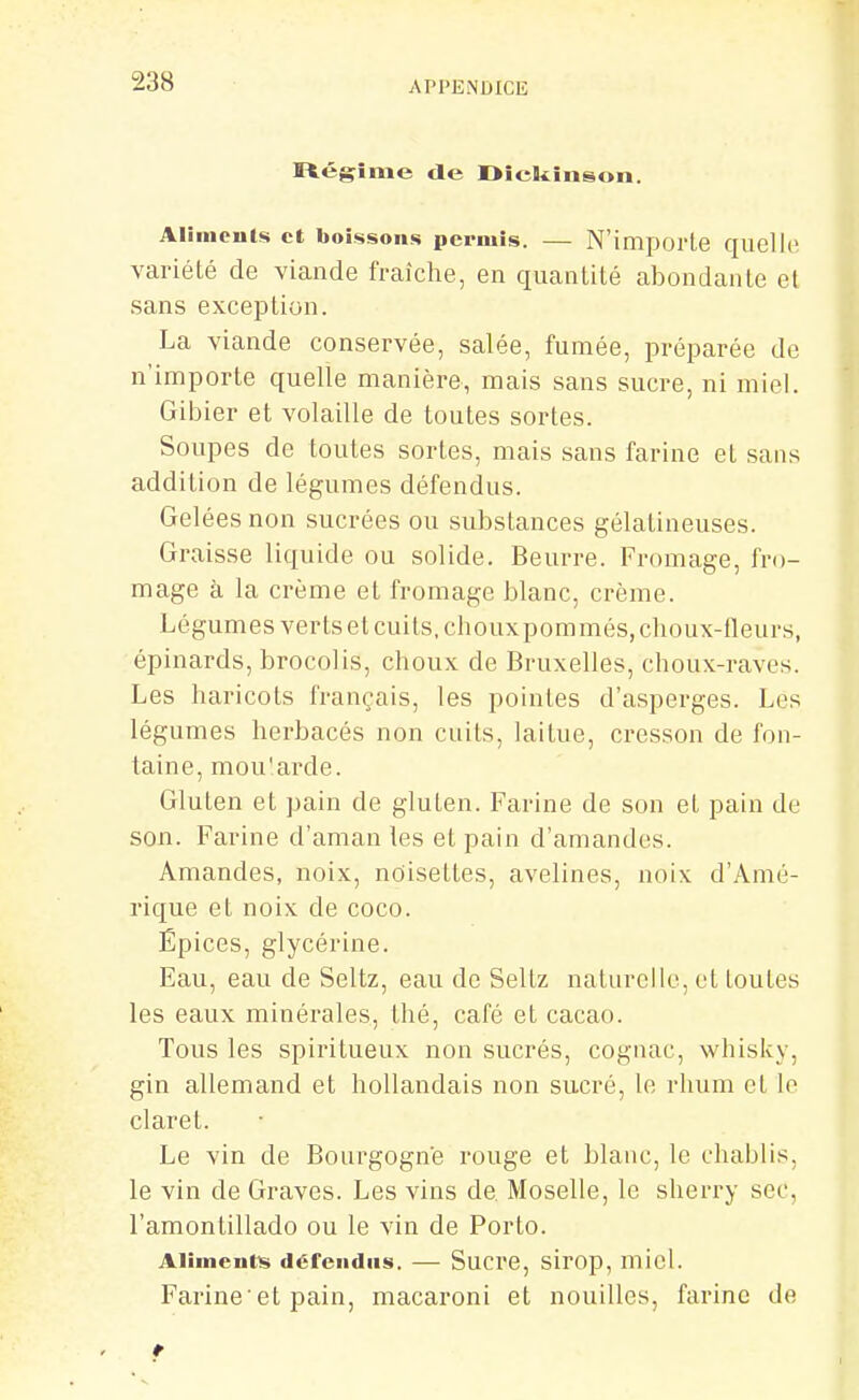 I&égime de Oicikinson. Alimcut«i et boissons permis. — N'importe quelle variété de viande fraîche, en quantité abondante et sans exception. La viande conservée, salée, fumée, préparée de n'importe quelle manière, mais sans sucre, ni miel. Gibier et volaille de toutes sortes. Soupes de toutes sortes, mais sans farine et sans addition de légumes défendus. Gelées non sucrées ou substances gélatineuses. Graisse liquide ou solide. Beurre. Fromage, fro- mage à la crème et fromage blanc, crème. Légumes verts et cuits, choux pommés, choux-fleurs, épinards, brocolis, choux de Bruxelles, choux-raves. Les haricots français, les pointes d'asperges. Les légumes herbacés non cuits, laitue, cresson de fon- taine, mou'arde. Gluten et pain de gluten. Farine de son et pain de son. Farine d'aman les et pain d'amandes. Amandes, noix, ndisettes, avelines, noix d'Amé- rique et noix de coco. Épices, glycérine. Eau, eau de Seltz, eau de Seltz naturelle, et toutes les eaux minérales, thé, café et cacao. Tous les spiritueux non sucrés, cognac, whisky, gin allemand et hollandais non sucré, le rhum et le claret. Le vin de Bourgogne rouge et blanc, le chablis, le vin de Graves. Les vins de Moselle, le sherry sec, l'amontillado ou le vin de Porto. Alimentas défendus. — Sucre, sirop, micl. Farine et pain, macaroni et nouilles, farine de