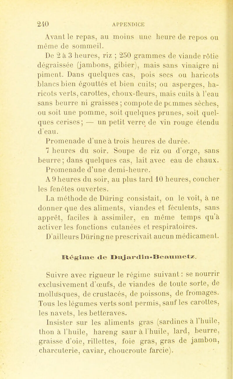 Avant le repas, au moins une heure de repos ou même de sommeil. De 2 à 3 heures, riz ; 250 grammes de viande rôtie dégraissée (jambons, gibier), mais sans vinaigre ni piment. Dans quelques cas, pois secs ou haricots blancs bien égouttés et bien cuits; ou asperges, ha- ricots verts, carottes, choux-fleurs, mais cuits à l'eau sans beurre ni graisses ; compote de pcmmes sèches, ou soit une pomme, soit quelques prunes, soit quel- ques cerises; — un petit verre de vin rouge étendu d'eau. Promenade d'une à trois heures de durée. 7 heures du soir. Soupe de riz ou d'orge, sans beurre ; dans quelques cas, lait avec eau de chaux. Promenade d'une demi-heure. A 9 heures du soir, au plus tard 10 heures, coucher les fenétes ouvertes. La méthode de Dllring consistait, on le voit, à ne donner que des aliments, viandes et féculents, sans apprêt, faciles à assimiler, en même temps qu'à activer les fonctions cutanées et respiratoires. D'ailleurs Duringne prescrivait aucun médicament. Itégîme de Dtijaï'tlin-IïeaHmetz. Suivre avec rigueur le régime suivant : se nourrir exclusivement d'œufs, de viandes de toute sorte, de mollusques, de crustacés, de poissons, de fromages. Tous les légumes verts sont permis, sauf les carottes, les navets, les betteraves. Insister sur les aliments gras (sardines à l'huile, thon à l'huile, hareng saur à l'huile, lard, beurre, graisse d'oie, rillettes, foie gras, gras de jambon, charcuterie, caviar, choucroute farcie).