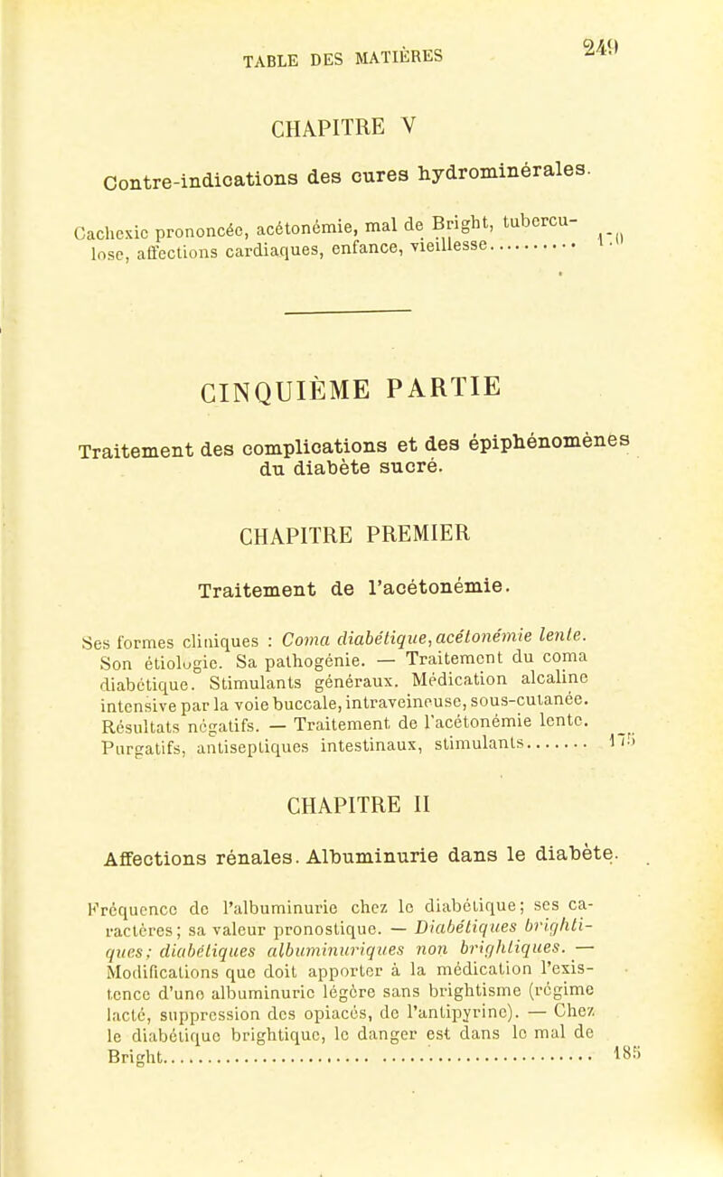 CHAPITRE V Contre-indications des cures hydrominérales. Cachexie prononcée, acétonémie, mal de Bright, tubercu- losc, affections cardiaques, enfance, yieiUesse ' ■ CINQUIÈME PARTIE Traitement des complications et des épiphénomè: du diabète sucré. CHAPITRE PREMIER Traitement de l'acétonémie. Ses formes cliniques : Coma diabétique,acéLonémie lenle. Son étiolugie. Sa pathogénie. — Traitement du coma diabétique. Stimulants généraux. Médication alcaline intensive par la voie buccale, intraveineuse, sous-cutanée. Résultats négatifs. — Traitement de l'acétonémie lente. Purgatifs, antiseptiques intestinaux, stimulants CHAPITRE II Affections rénales. Albuminurie dans le diabète. Fréquence de l'albuminurie chez le diabétique; ses ca- ractères; sa valeur pronostique. — Diabétiques brirjhti- ques: diabétiques albuminuriques non brifjhliques. — Modifications que doit apporter à la médication l'exis- tence d'une albuminurie légère sans brightisme (régime lacté, suppression des opiacés, de l'antipyrine). — Chez le diabétique brlghtiquc, le danger est dans le mal de Bright ■. 18.^