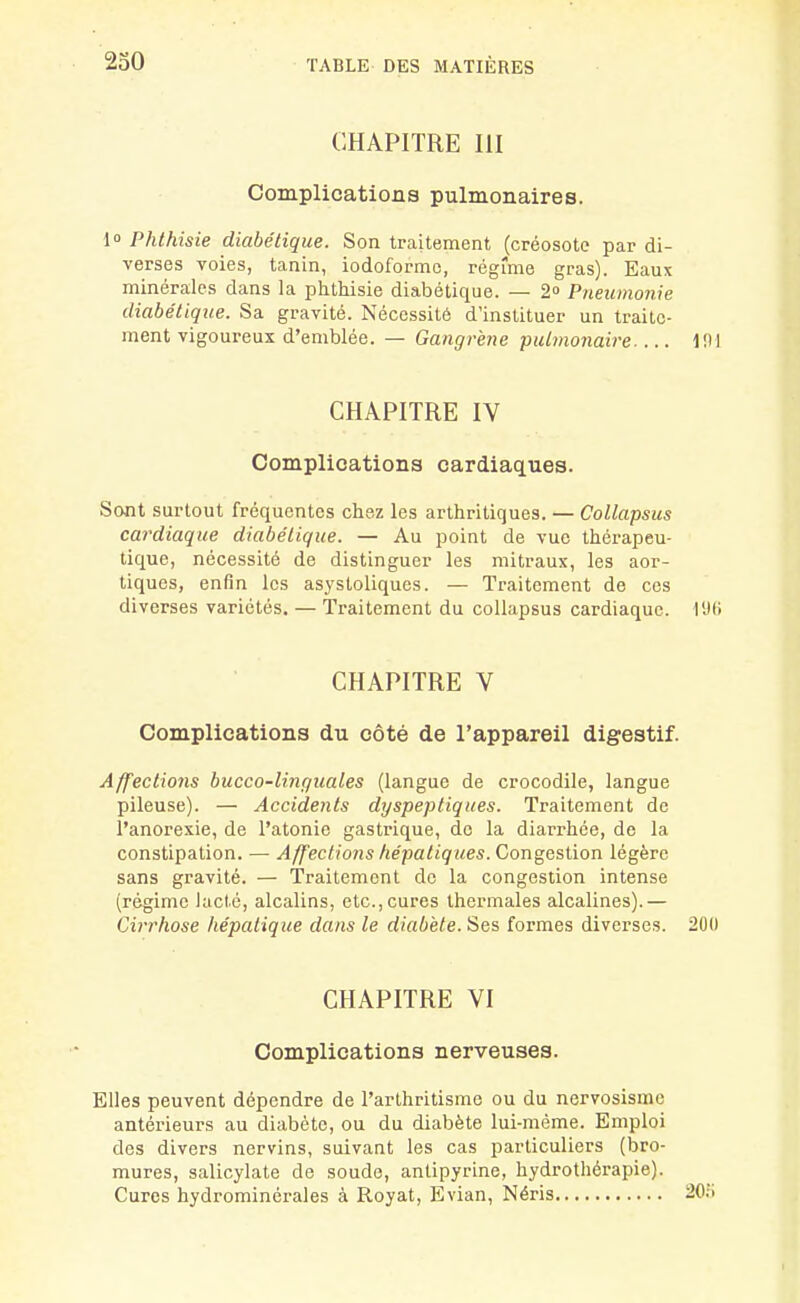 CHAPITRE III Complications pulmonaires. l Phthisie diabétique. Son traitement (créosote par di- verses voies, tanin, iodoformc, régime gras). Eaux minérales dans la phthisie diabétique. — 2» Pneumonie diabétique. Sa gravité. Nécessité d'instituer un traite- ment vigoureux d'emblée. — Gangrène pulmonaire ini CHAPITRE IV Complications cardiaques. Sont surtout fréquentes chez les arthritiques. — Collapsus cardiaque diabétique. — Au point de vue thérapeu- tique, nécessité de distinguer les mitraux, les aor- tiques, enfin les asystoliques. — Traitement de ces diverses variétés. — Traitement du collapsus cardiaque. l'Jli CHAPITRE V Complications du côté de l'appareil digestif. Affections bucco-linguales (langue de crocodile, langue pileuse). — Accidents dyspeptiques. Traitement de l'anorexie, de l'atonie gastrique, do la diarrhée, de la constipation. — Affections fiépatiques. Congestion légère sans gravité. — Traitement de la congestion intense (régime lacté, alcalins, etc., cures thermales alcalines).— Cii'rfiose hépatique dans le diabète. Ses formes diverses. 200 CHAPITRE VI Complications nerveuses. Elles peuvent dépendre de l'arlhritisme ou du nervosisme antérieurs au diabète, ou du diabète lui-môme. Emploi des divers nervins, suivant les cas particuliers (bro- mures, salicylate de soude, anlipyrine, hydrothérapie). Cures hydrominérales à Royat, Evian, Néris