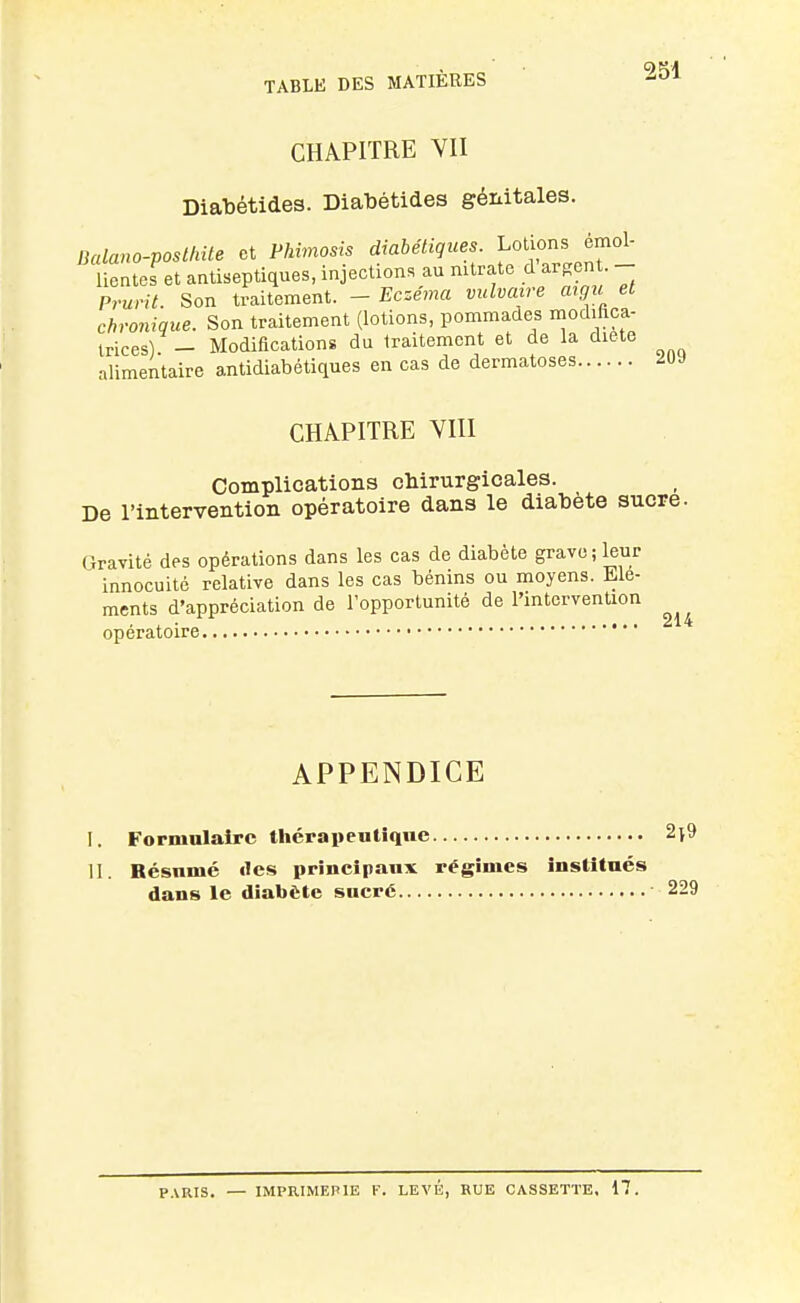 2S1 CHAPITRE YII Diabétides. Diabétides génitales. Balano-posUnte et Phimosis ^'«^^''^^^^^^^îî^^^^r- lientes et antiseptiques, injections au nitrate d argent. Prurit. Son traitement. - Eczéma vidvaire argic et chronique. Son traitement (lotions, pommades modiftca- Irices) - Modifications du traitement et de la diete alimentaire antidiabétiques en cas de dermatoses 2UJ CHAPITRE YIII Complications chirurgicales. De l'intervention opératoire dans le diabète sucre. Gravité des opérations dans les cas de diabète grave; leur innocuité relative dans les cas bénins ou moyens. Elé- ments d'appréciation de l'opportunité de l'intervention , . 214 opératoire APPENDICE I. Formulaire thérapeutique 2i9 II. Résumé «les principaux régîmes institués dans le diabète sucré 229 P.VRIS. — IMPRIMERIE F. LEVÉ, RUE CASSETTE, 17.