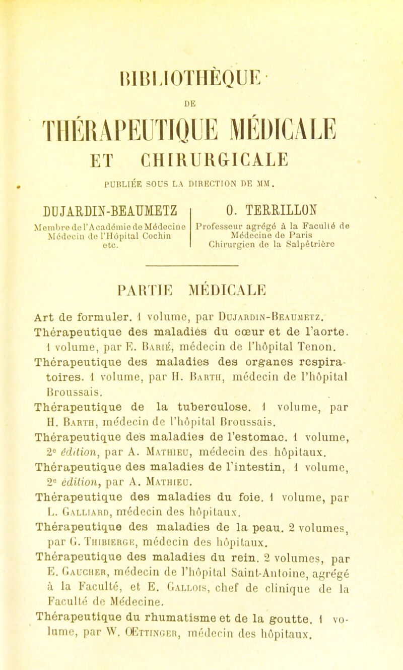 niBLlOTHÈQUE DE THÉRAPEUTIQUE MÉDICALE ET CHIRURGICALE PUBLIÉE SOUS LA DIRECTION DE MM. BUJIUDIN-BEAUMETZ 0. TERRILLON Membre de r Académie de Médeciue Professeur agrdgé à la Facullé de Médecin de l'Hôpital Cochin Médecine de Paris etc. Chirurgien de la Salpêtriôro PARTIE MÉDICALE Art de formuler. 1 volume, par Dujardin-Beaumetz. Thérapeutique des maladies du cœur et de l'aorte. 1 volume, par E. Barié, médecin de l'hôpital Tenon. Thérapeutique des maladies des organes respira- toires. 1 volume, par H. Bartii, médecin de l'hôpital Broussais. Thérapeutique de la tuberculose, i volume, par H. Barth, rae'decin de l'hôpital Broussais. Thérapeutique des maladies de l'estomac. 1 volume, 2° édition, par A. Mathieu, médecin des hôpitau.x. Thérapeutique des maladies de Tintestin, d volume, 2 édition, par A. Mathieu. Thérapeutique des maladies du foie. 1 volume, par L. Galliard, médecin des hôpitaux. Thérapeutique des maladies de la peau. 2 volumes, par TiiiuiERGi:, médecin des iiôpitaux. Thérapeutique des maladies du rein. 2 volumes, par E. Gaucher, médecin de l'hôpital Saint-Antoine, agrégé à la Faculté, et E. Gallois, chef de clinique de la Facultt! do Médecine. Thérapeutique du rhumatisme et de la goutte. 1 vo- lume, par W. QEttinoer, médecin des hôpitaux.