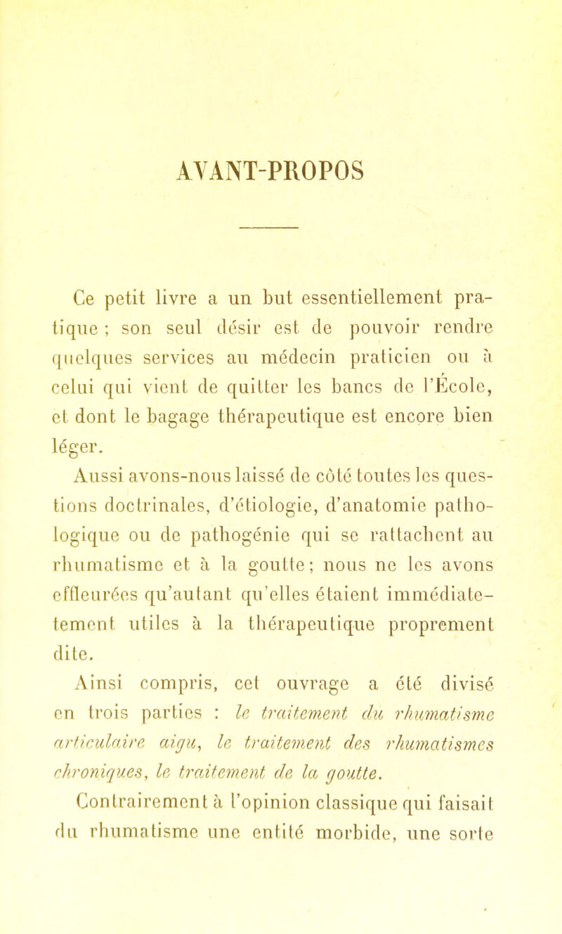 AYANT-PROPOS Ce petit livre a un but essentiellement pra- tique ; son seul désir est de pouvoir rendre quelques services au médecin praticien ou à celui qui vient de quitter les bancs de l'Ecole, et dont le bagage thérapeutique est encore bien léger. Aussi avons-nous laissé de côté toutes les ques- tions doctrinales, d'étiologie, d'anatomie patho- logique ou de pathogénie qui se rattachent au rhumatisme et à la goutte; nous ne les avons effleurées qu'autant qu'elles étaient immédiate- temcnt utiles à la thérapeutique proprement dite. Ainsi compris, cet ouvrage a été divisé en trois parties : le traitement du rhumatisme articulaire aigu, le traitement des rhumatismes chroniques, le traitement de la goutte. Contrairement à l'opinion classique qui faisait du rhumatisme une entité morbide, une sorte