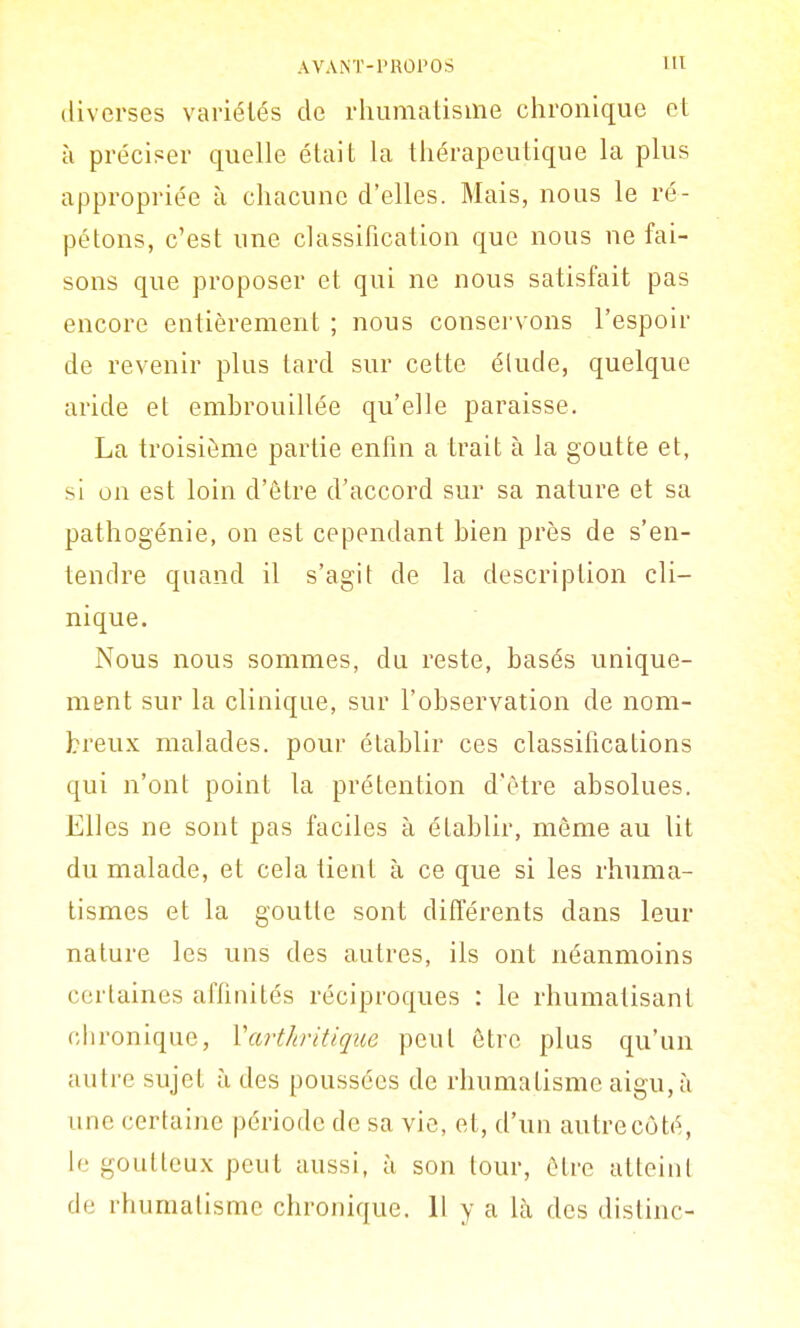 diverses variétés de rhumatisme chronique et à préciser quelle était la thérapeutique la plus appropriée à chacune d'elles. Mais, nous le ré- pétons, c'est une classification que nous ne fai- sons que proposer et qui ne nous satisfait pas encore entièrement ; nous conservons l'espoir de revenir plus tard sur cette élude, quelque aride el embrouillée qu'elle paraisse. La troisième partie enfin a trait à la goutte et, si on est loin d'être d'accord sur sa nature et sa pathogénie, on est cependant bien près de s'en- tendre quand il s'agit de la description cli- nique. Nous nous sommes, du reste, basés unique- ment sur la clinique, sur l'observation de nom- breux malades, pour établir ces classifications qui n'ont point la prétention d'être absolues. Elles ne sont pas faciles à établir, même au lit du malade, et cela tient à ce que si les rhuma- tismes et la goutte sont différents dans leur nature les uns des autres, ils ont néanmoins certaines affiuités réciproques : le rhumatisant chronique, Vartliritique peut être plus qu'un autre sujet à des poussées de rhumatisme aigu, à une certaine période de sa vie, et, d'un autrecôté, le goutteux peut aussi, à son tour, être atteint de rhumatisme chronique. H y a là des dislinc-