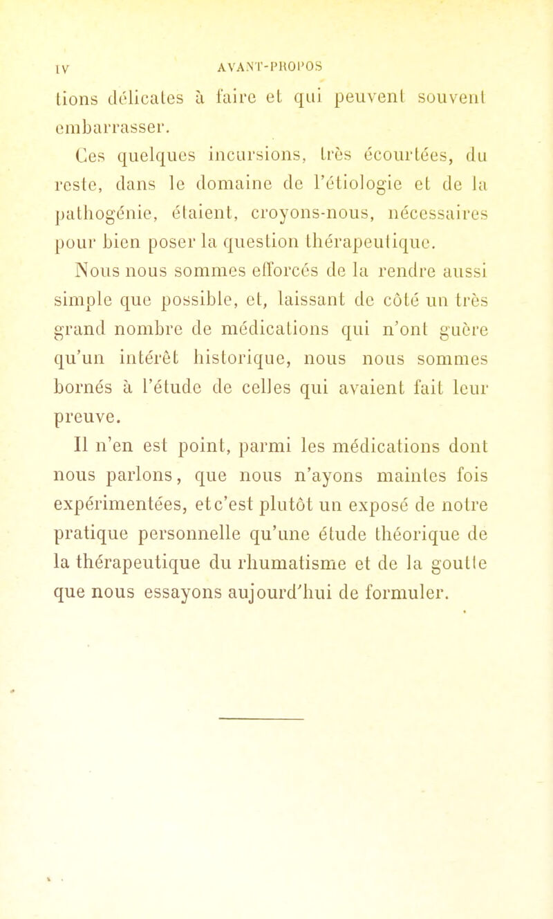 lions délicates à faire et qui peuvent souvent embarrasser. Ces quelques incursions, très écourtées, du reste, dans le domaine de l'étiologie et de la patliogénie, étaient, croyons-nous, nécessaires pour bien poser la question thérapeutique. Nous nous sommes efforcés de la rendre aussi simple que possible, et, laissant de côté un très grand nombre de médications qui n'ont guère qu'un intérêt historique, nous nous sommes bornés à l'étude de celles qui avaient fait leur preuve. Il n'en est point, parmi les médications dont nous parlons, que nous n'ayons maintes fois expérimentées, et c'est plutôt un exposé de notre pratique personnelle qu'une étude théorique de la thérapeutique du rhumatisme et de la goutte que nous essayons aujourd'hui de formuler.