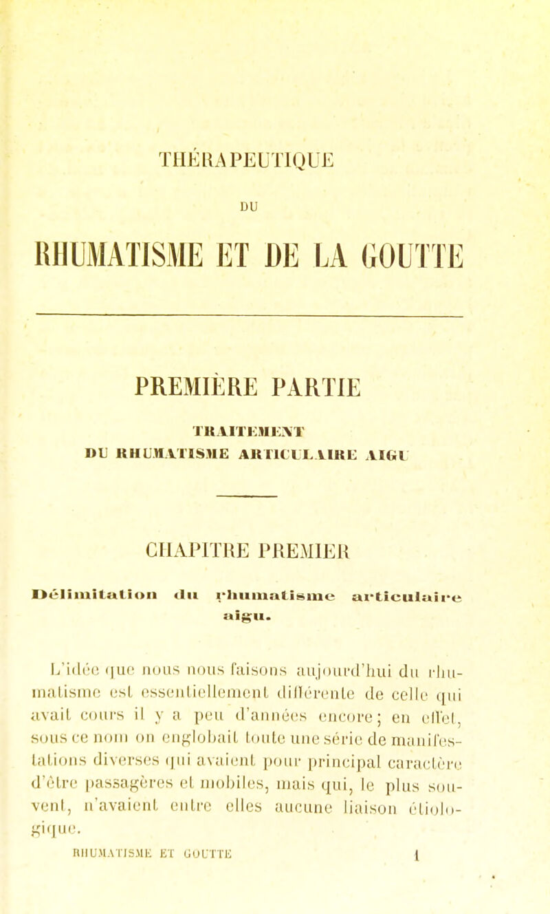 DU RHUMATISME ET DE LA GOUTTE PREMIÈRE PARTIE TKAITKMEiVT DU RHUM.VUSME ARlltlXURE AIGU CHAPITRE PREMIER Délimitation tlii i-'i»i»Lîs>ne ai-tîculuire aigu. L'idt'O que nous nous faisons aujourd'hui du matismc est essenlicUemenL dillL'reiite de celk' qui uvail cours il y a peu d'années encore; eu elVel, sous ce nom on engloijait tonte une série de maiiifes- latioiis diverses (jni avaient ponr principal caractère d'être passagères et mobiles, mais qui, le plus sou- vent, n'avaient entre elles aucune liaison étiolo- gique.