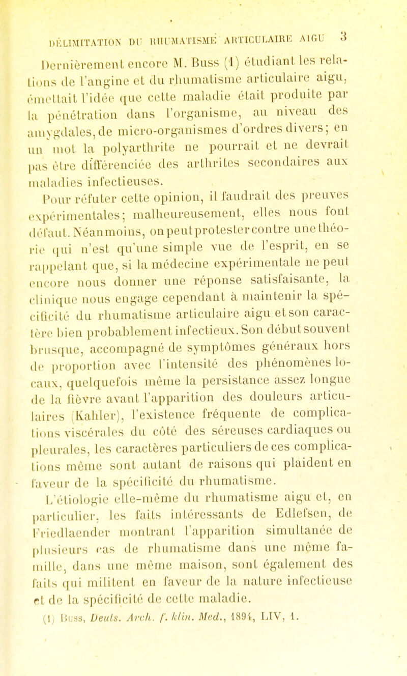 DKLIMITATION DT lUll'MAl'ISME AUTICUl.AIRK AIGU ^ Deniièremcnl encore M. Buss (1) éUidianl les rela- lious de l'angine et du rlunnaLisme articulaire aigu, êiuettait l'idée que cette maladie était produite par l;i pénétration dans l'organisme, au niveau des amygdales,de micro-organismes d'ordres divers; en un mot la polyarthrite ne pourrait et ne devrait l»as être différenciée des arthrites secondaires aux maladies infectieuses. l'our réfuter cette opinion, il faudrait des preuves expérimentales; malheureusement, elles nous font défaut. Néanmoins, onpeutprotestercontre une théo- rie ([ui n'est qu'une simple vue de l'esprit, en se rappelant que, si la médecine expérimentale ne peut (MK-ore nous donner une réponse satisfaisante, la clinique nous engage cependant à maintenir la spé- cificité du rhumatisme articulaire aigu et son carac- lère bien probablement infectieux. Son débutsouveni brusque, accompagné de symptômes généraux hors de [)roportion avec l'intensité des phénomènes lo- caux, quelquefois même la persistance assez longue (le la fièvre avant l'apparition des douleurs articu- hdres (Kahler), l'existence fréquente de complica- lidus viscérales du côté des séreuses cardiaques ou pleurales, les caractères particuliers de ces complica- tions même sont autant de raisons qui plaident en faveur de la spécilicité du rhumatisme. L'étiologie elle-même du rhumatisme aigu et, en particulier, les faits intéressants de Edlefsen, de l'^riedlaender montrant l'apparition simultanée de plusieurs cas de rhumatisme dans une même fa- mille, dans line même maison, sont également des faits qui militent en faveur de la nature infectieuse cl de la spécificité de cette maladie. (I, lii;.si, Deuln. Arrh. f. kliit. Med., 189i, LTV, 1.