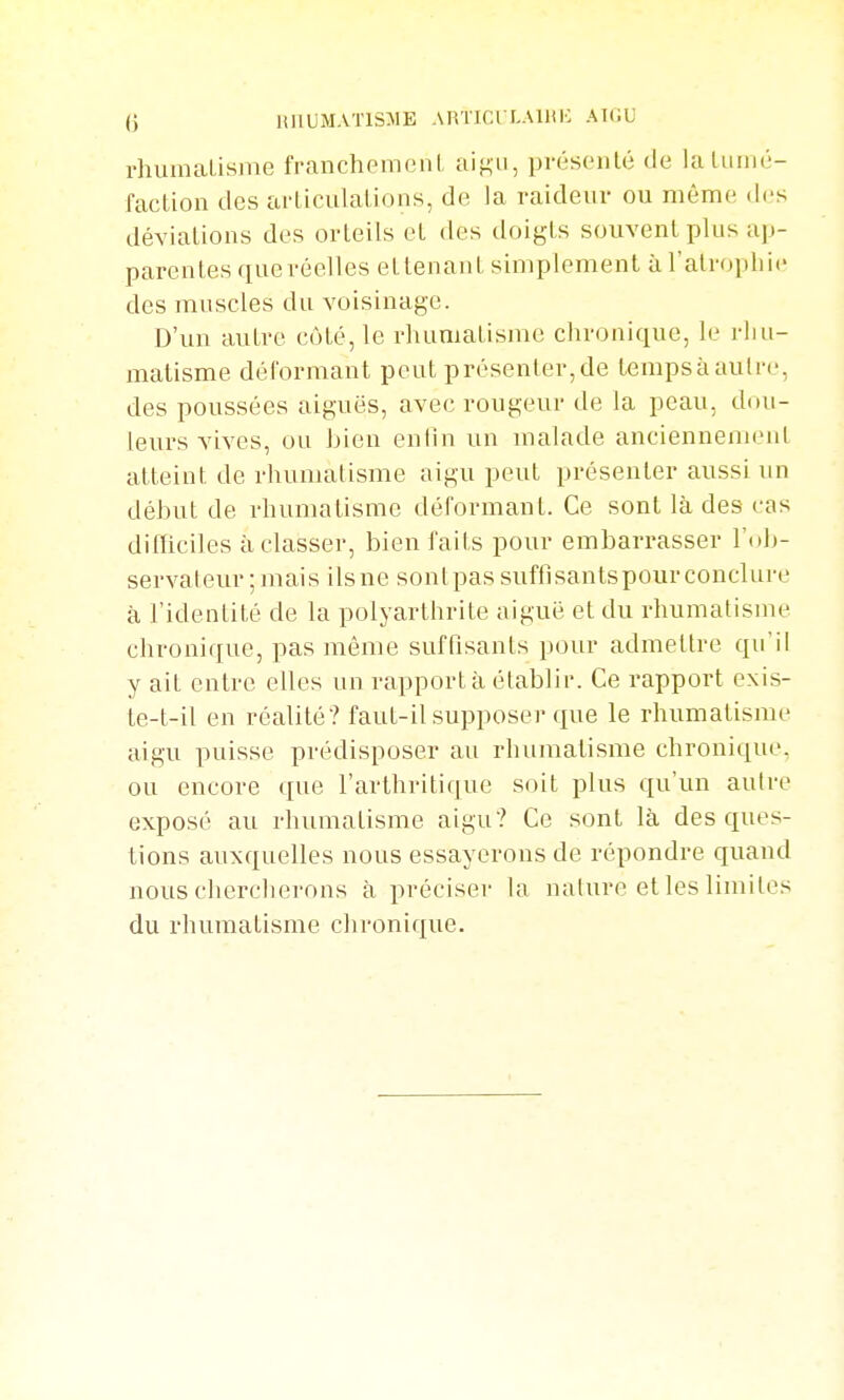 nnUMATlSMB ARTlCl LAlllIC AKiU i-humaLisme franchemeni, ai^n, pvésoiilé de laliiiiié- faction des articulations, de la raideur ou même .les déviations des orteils et des tloigts souvent plus ap- parentes que réelles ettenaut simplement à l'atrophie des muscles du voisinage. D'un autre côté, le rhumatisme chronique, le rhu- matisme déformant peut présenter,de tempsàautre, des poussées aiguës, avec rougeur de la peau, dou- leurs vives, ou bien enfin un malade anciennement atteint de rhumatisme aigu peut présenter aussi un début de rhumatisme déformant. Ce sont là des cas dilïiciles à classer, bien faits pour embarrasser Wth- servateur;mais ils ne sont pas suftisantspour conclure à l'identité de la polyarthrite aiguë et du rhumatisme chronique, pas même suffisants pour admettre qu'il y ait entre elles un rapport à établir. Ce rapport exis- te-t-il en réalité? faut-il supposer que le rhumatisme aigu puisse prédisposer au rhumatisme chronique, ou encore que l'arthritique soit plus qu'un aulre exposé au rhumatisme aigu? Ce sont là des ques- tions auxquelles nous essayerons de répondre quand nous chercherons à préciser la nature et les limites du rhumatisme chronique.