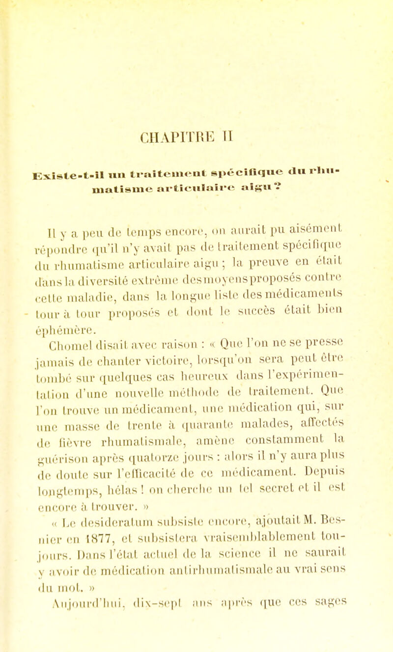 Existe-t-îl un ti rtitement spécifique du i lm- matisme ai'ticiilaii-e aigu*? Il y a peu de Icmps eneove, on auvait pu aisémoiiL répondre (lu'il n'y avail pas de Irailement spécinque du rhunialisnK^ articulaire aiiAU ; la preuve en était dans la diversité extrême desmoyensproposés contre ••ette nuiladie, dans la longue liste des médicaments - tour il tour proposés et «lont le succès était bien éi)hénière. Chomel disait avec raison : Que l'on ne se presse jamais de chanter victoire, lorsqu'on sera peut être tombé sur quelques cas heureux dans l'expérimen- tation d'une nouvelle méthode de traitement. Que l'on trouve un médicament, une médication qui, sur une masse de trente à (juarante malades, affectés de fièvre rhumatismale, amène constamment la guéi-ison après quatorze jours : alors il n'y aura plus de doute sur l'efficacité de ce médicament. Depuis longtemps, hélas ! on rherclie un Ici secret et il est encore à trouver. » « Le desideratum suljsisle encore, ajoutait M. Bes- riier en 1S77, et subsislera vraisemblablement tou- j(uirs. Dans l'état actuel delà, science il ne saurait y avoii- d(! médication aniirhumalisnude au vrai sens du mot. » Aujourd'hui, di\-se|»l ans après (jue ces sages