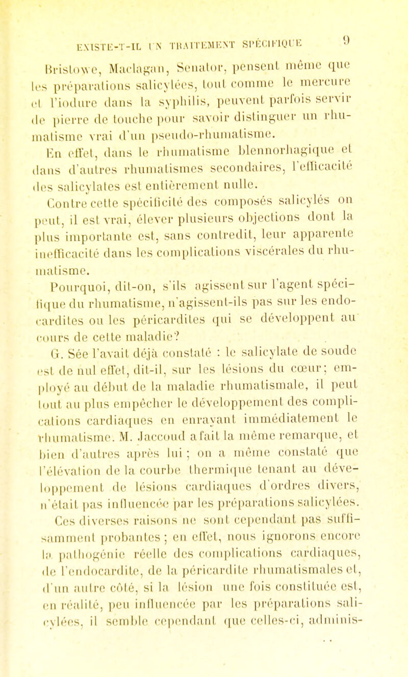 Hi-islowc, Mucl;i}^;iii, SoiiuUn-, pensent même que k's pi-épai-alious salic\ lées, luuL comme le mevcui'e cl l'iodurc dans la syphilis, peuvent parfois servir (le pierre de touche pour savoir distinguer un rhu- matisme vrai d'un pseudo-rhumalisme. Kn effet, dans le rhumatisme blennorJuigique et dans d'autres rhumatismes secondaires, l'etlicacité des salicylates est entièrement nulle. Contre cette spécillcilé des composés salicylés on pent, il est vrai, élever plusieurs objections dont la plus importante est, sans contredit, leur apparente in(>fRcacité dans les complications viscérales du rhu- nudisme. Pourquoi, dit-on, s'ils agissent sur l'agent spéci- tique du rhumatisme, n'agissent-ils pas sur les endo- cardites ou les péricai-dites qui se développent au cours de cette maladie? G. Sée l'avait déjà constaté : le salicylate de soude est de nul effet, dit-il, sur les lésions du cœur; em- ployé au début de la maladie rhumatismale, il peut Iniit au plus empêcher le développement des compli- cations cardiaques en enrayant immédiatement le rhumatisme. M. .laccoud afait la môme remarque, et bien d'autres après lui ; on a même constaté que l'élévalion de la courbe lhermi(jue tenant au déve- loppement de lésions cardiaques d'ordres divers, n'était i)as iniluencée par les préparations salicylées. Ces diverses raisons ne sont cependant pas sufli- samment probaides ; en effet, nous ignorons encore l;i pallidgéiiie l'éelle des complications cardiaques, de l'endocardite, de la péricardite rhumatismales et, d'un autre côté, si la lésion une fois constituée esl, en i-éalité, peu iniluencée par les pi'épjvrations sali- cylées, il semble ccpendani que celles-ci, adminis-