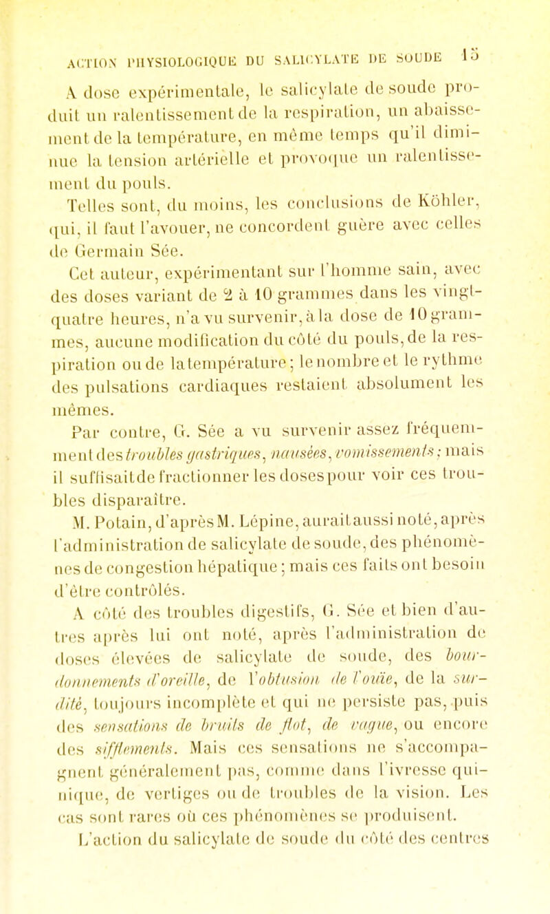 ACTION IMIYSIOLOGIQUIi DU S.VLICYLATlî DE SOUDE lu À dose expéi-imenLale, le salicylale de soude pro- duit un ralenlissementde la respiraLioii, un abaisse- ment de la température, en même temps qu'il dimi- nue la tension artérielle et proYO(]uc un ralentisse- ment du pouls. Telles sont, du moins, les conclusi(jns de Kohler, ([ui, il faut l'avouer, ne concordent guère avec celles de Germain Sée. Cet auteur, expérimentant sur l'homme sain, avec des doses variant de 5i à 10 grammes dans les vingt- quatre heures, n'a vu survenir, à la dose de 10 gram- mes, aucune modification du côté du pouls,de la res- piration ou de la température; le nombre et le rythme des pulsations cardiaques restaient absolument les mêmes. Par contre, G. Sée a vu survenir assez fréquem- ment des/roM&/es gastriques^ nausées, vomissements ; mais il suflisaitde fractionner les dosespour voir ces trou- bles disparaître. M. Potain, d'après M. Lépine, auraitaussi noté, après l'administration de salicylate de soude, des phénomè- nes de congestion hépatique ; mais ces faits ont besoin d'être contrôlés. A côté des troubles digestifs, G. Sée et bien d'au- tres après lui ont noté, après l'administration de doses élevées de salicylate de soude, des bour- (loniu'inents tVoreilh, de Vobtusion. de Voxàe^ de la sur- dité^ ttjiijoiirs incomplète et qui ne persiste pas, .puis des sensaiions de Jjrui/s de flut, de vague, ou encore des sifflemenls. Mais ces sensaiions ne s'accompa- gnent généralement pas, comme d;ins l'ivresse qui- nique, de vertiges onde troubles de la vision. Les cas sont rai'cs où ces phénomènes se i)rodnisent. L'action du salicylate de soude du côté des centres