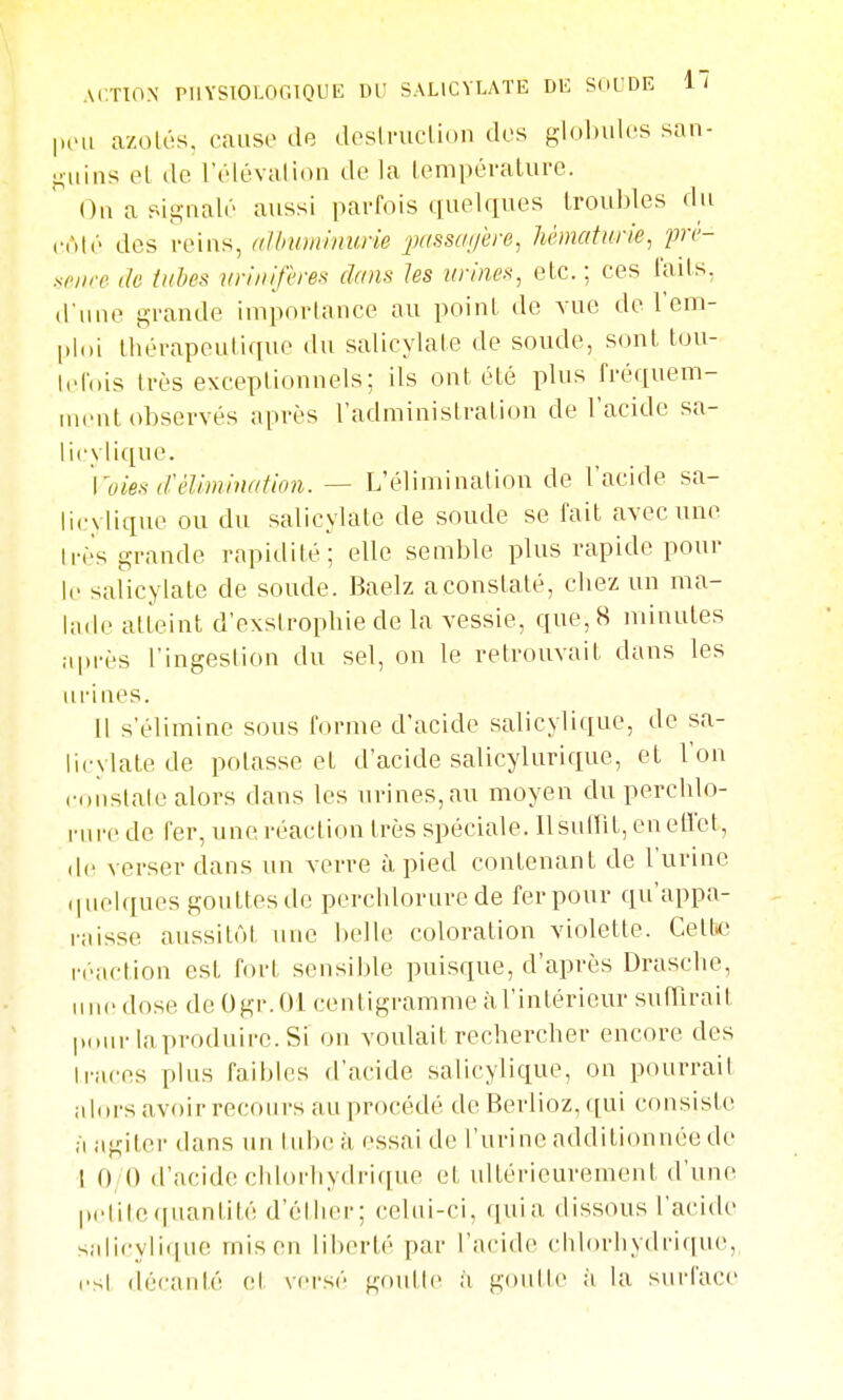 ACTION rilYSlOLOniOLIK W SALICYLATE DK SdUDR It peu azolcs, cause de desiruclion des glol)ules san- guins el de l'élévalion de la lempéraliive. On a signalé aussi parfois quelques Iroubles du nAv des reins, (ilbuminum jxissagere^ hématurie^ prc- sriire de tulm iiriiiifèrei^ dans les urines^ etc.; ces lads, d'une grande importance au point de vue de l'em- ploi lhérapeuli([ue du salicylate de soude, sont tou- Idnis très exceptionnels; ils ont été plus fréquem- inenl observés après l'administration de l'acide sa- licylique. '\'oies d'élimination. — L'élimination de l'acide sa- licylique ou du salicylate de soude se l'ait avec une Irès grande rapidité; elle semble plus rapide pour le salicylate de soude. Baelz aconstaté, cbez un ma- lade atteint d'exslrophie de la vessie, que, 8 minutes après l'ingestion du sel, on le retrouvait dans les urines. Il s'élimine sous l'orme d'acide salicylique, de sa- licylate de potasse et d'acide salicylurique, et l'on coiislale alors dans les urines,au moyen du percblo- rure de fer, une réaction très spéciale, llsuffît, en etVet, (le verser dans un verre à pied contenant de l'urine (|uelques gouttes de perchlorure de fer pour qu'appa- raisse aussitôt une belle coloration violette. Cetti' réaction est fort sensible puisque, d'après Drascbe, line dose de Ogr.Ol centigramme à l'intérieur sufïlrait pour la produire. Si on voulait rechercher encore des Iraces plus faibles d'acide salicylique, on pourrait jilors avoir recours au procédé de Berlioz, qui consiste •1 agiter dans un tube à essai de l'urine additionnée de I 0 () d'acide chlorhydrique et uUérieurement d'une pcli(c(|uantité d'élher; celui-ci, quia dissous l'acide salicylique mis en liberté par l'acide chlorhydrique, es! décanté cl versé goutle à gonllc à la surface