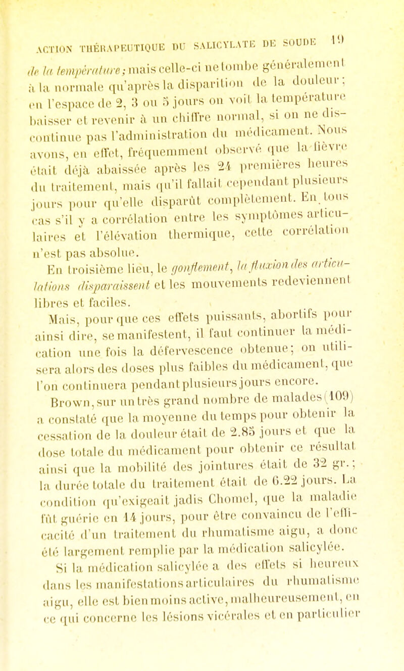 ACTION TUÉnAPEUTIOUE W SALICYLATE DE SOUDK l*-) lu /empcralm-e;m^\^ce\\Q-c\ nelonibe gcnérulein.Mil à la normale qu'après la disparition «le la douleur; ,Mi l'espace de 2, 3 ou o jours on voit la température Laisser et revenir à un chilTre nornu^l, si on ne dis- continue pas radndnistration du médicament. Nous avons, en eflx^t, fréquemment observé que la lièvre était déjà abaissée après les 21 premières heures du traitement, mais .lu'il fallait cependant plusieurs jours pour qu'elle disparût complètement. En. tous ras s'il V a corrélation entre les symptômes articu- laires et l'élévation thermique, cette corrélation n'est pas absolue. En troisième lieu, le gonflsmenf, In fluxion des articu- lations disparaissent elles mouvements redeviennent libres et faciles. Mais, pour que ces effets puissants, abortifs pour ainsi dire, se manifestent, il faut continuer la médi- cation une fois la défervescence obtenue; on utdi- sera alors des doses plus faibles du médicament, que l'on continuera pendantplusieurs jours encore. Brown,siir un très grand nombre de malades (109) a constaté que la moyenne du temps pour obtenir la cessation de la douleur était de 2.85 jours et que la dose totale du médicament pour obtenir ce résultat ainsi que la mobilité des jointures était de 32 gr. ; la durée totale du traitement était de 0.22 jours. La condition qu'exigeait jadis Chomel, que la maladie lïit guérie en l/]-jours, pour être convaincu de l'etli- cacité d'un traitement du rhumatisme aigu, a donc élé largement remplie par la médication salicylée. Si la médication salicylée a des elfets si heureux dans les manif(!Stalionsarticnlaires du rhumalisnuî aigu, elle est bien moins active, malheureusement, en ce qui concerne les lésions vicérales et en parliculi<M-