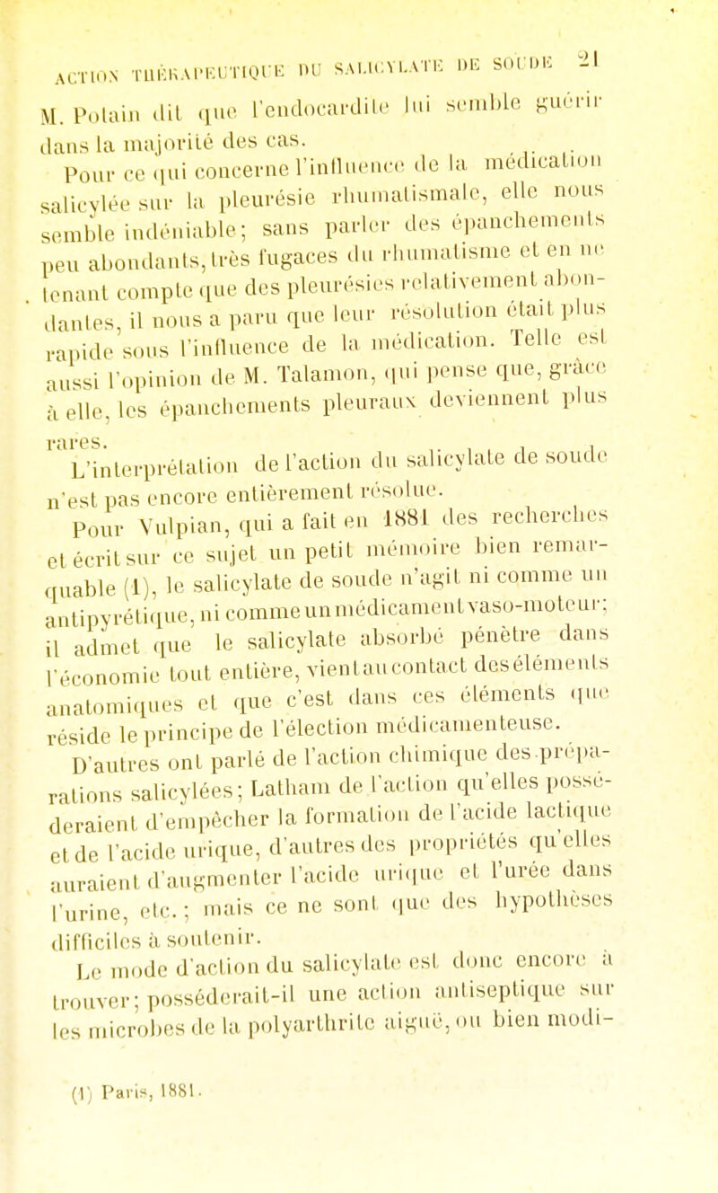 ACTION TUKKAlMari lOl K lU^ SA1.U:V1.AÏK UK SOl UlC I M. Polain (lit .iue l'eiRlofai-dil.' lui semble i^nvvW dans la majorité des cas. Pour ce .lui concerne l'intlueuce de la medicaLion salicylée sur la pleurésie rluunalismale, elle nous semble indéniable; sans parler des épanchemcnls peu abondants, U-ès fugaces du rln.mal.sme et en ne tenant compte que des pleurésies relativement abon- danles, il nous a paru que leur résolution était plus rapide sons l'influence de la médication. Telle est aussi l'opinion de M. ïalamon, «lui pense que, gvaco à elle, les épanchements pleuraux deviennent plus ''^L'interprétation de l'action du salicylate de soude n'est pas encore entièrement résolue. Pour Vulpian, qui a fait en 1881 des recherches et écrit sur ce sujet un petit mémoire bien remar- quable (1), le salicylate de soude n'agit m comme un antipyréti(iue, ni comme un médicament vaso-moteur; il admet que le salicylate absorbé pénètre dans l'économie tout entière, vient au contact desélemenls anatomiq.ies et que c'est dans ces éléments .lue. réside le principe de l'élection médicamenteuse. D'autres ont parlé de l'action chimique des .prépa- rations saVicylées; Latham de l'action qu'elles possé- deraient d'empêcher la formation de l'acide lactique et de l'acide urique, d'autres des propriétés quelles auraient .l'augmenter l'acide uri<iue et l'urée dans l'urine, etc.; mais ce ne sont «iue des hypothèses difficiles à soutenir. Le mode d'action du salicylate est donc encore a trouver; posséderait-il une aciion antiseptique sur les microbes de la polyarthrite aigué, ou bien modi-