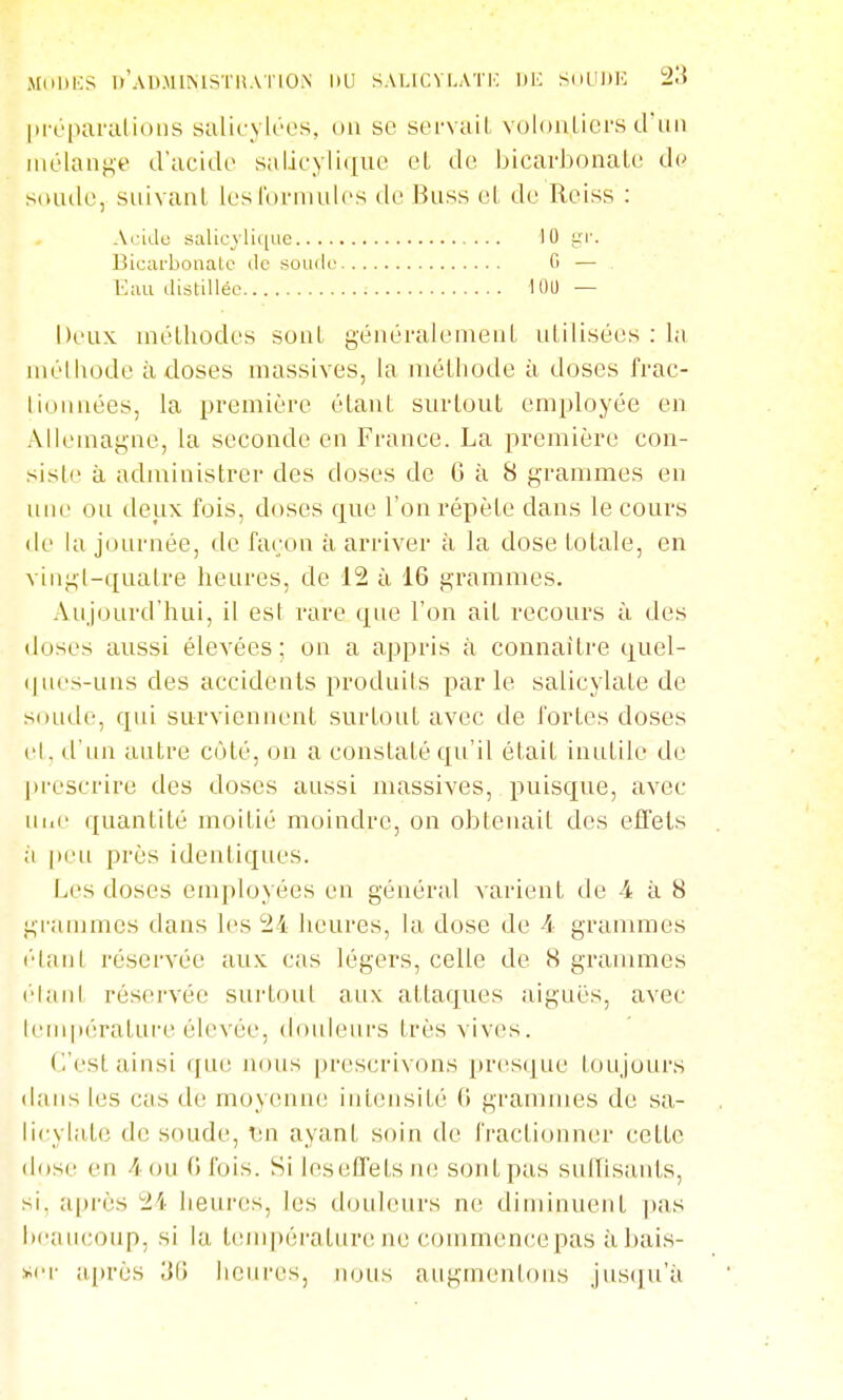 MnliKS ll'AUMlMS'I'liAllO.N UU SALICVLATK UK SuLUlK Xi |iréparalioiis salicylres, on se servail voloiiLicM-s d'un mélange d'acide salicylique et de bicarbonate de sonde, suivant les l'onnules de Rnss et de Reiss : Acidu salicyli((ue 10 l'i'. Bicarbonate de soude G — Eau distillée lOl) — Deux méthodes sont yénéi'alement utilisées : la méthode à doses massives, la méthode à doses frac- lioiinées, la première étant surtout employée en Allemagne, la seconde en France. La première con- siste à administrer des doses de G à 8 grammes en une ou deux fois, doses que l'on répète dans le cours (le la journée, de faron à arriver à la dose totale, en vingl-quatre heures, de 12 à 16 grammes. Aujourd'hui, il est rare que l'on ait recours à des doses aussi élevées; on a appris à connaître quel- ques-uns des accidents produits parle salicylate de soLide, qui surviennent surtout avec de fortes doses el. d'un autre cùté, on a constaté qu'il était intttile de prescrire des doses aussi massives, puisque, avec iii.e quantité moitié moindre, on obtenait des effets à peu près identiques. Les doses employées en général varient de 4 à 8 grammes dans les 24 heures, la dose de 4 grammes l'Iant réservée aux cas légers, celle de 8 graiumes elaid réservée sui'tout aux attaques aiguës, avec l(Mnpératufe élevée, douleui's très vives. C'est ainsi qiu; nous prescrivons ])resque toujours dans les cas de moyenn(! intensité 0 grammes de sa- licylate de soude, lin ayant soin de fractionner cette dose en 4 ou 0 fois. Si leseifets n(! sont pas suiïis;uvts, si. après 24 lieures, les douleurs ne diminuent ])as lieaucoup, si la températur(! ne commenccpas àhais- >>i'r a[)rès 'M heures, nous augmentons jus(]u'ii