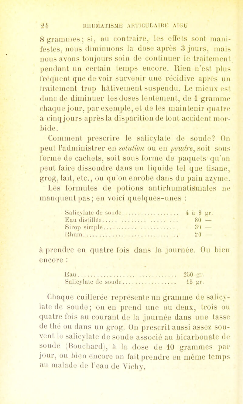 Sgramnips; si, au contraire, les eiïoLs sont iiiaiii- Ibstes, nous diminuons la dose après 3 jours, mais nous avons toujours soin de conLinuer le Iraitenient pendant un certain temps encore, llien n'est plus fréquent que de voir survenir une récidive après un traitement trop hâtivement suspendu. Le mieux est donc de diminuer les doses lentement, de 1 gramme chaque jour, par exemple, et de les maintenir quatre à cinq jours après la disparition de tout accident mor- bide. Comment prescrire le salicylate de soude? On peut l'administrer en solution ou en poudre^ soit sous forme de cachets, soit sous forme de paquets qu'on peut faire dissoudre dans un liquide tel que tisane, grog, lait, etc., ou qu'on enrobe dans du pain azyme. Les formules de potions anlirhumatismales ne manquent pas; en voici quelques-unes : Salicylate de soude 4 à 8 ur. Eau distillée 80 — Sirop simple 3') — lîlium 10 — à prendre en quatre fois dans la journée. Ou bien encore : Eau 2.jO gr. Salicylate de soude 13 trr. Chaque cuillerée représente un gramme de salicy- late de soude; on en prend une ou deux, trois ou quatre fois au courant de la journée dans une lasse de thé on dans un grog. On prescrit aussi assez sou- vent le salicylate de soude associé au bicarbonate de soude (^Bouchard , à la dose de 10 grammes par jour, ou bien encore o)i fait prendre en même Icnips au malade de l'eau de Vichy.