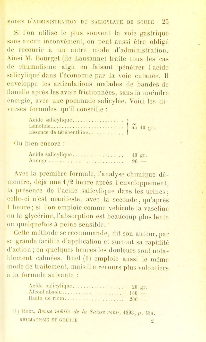 MdliKS D'ADMINISTliAïION DL: SALir.VLATE DE SOUDE 2u Si l'on utilise lo ])liis soiiveiiL la voie gastrique sans aucun inconvénient, on peut aussi êlre obligé (le recourir à un aulr(î mode d'adminisLralion.. Ainsi M. Bourget (de Lausanne) traite tous les cas de rhumatisme aigu en faisant pénétrer l'acide salicyliqu(^ dans l'économie par la voie cutanée. Il enveloppe les articulations malades de bandes de tlanelle après les avoir frictionnées, sans la moindre énergie, avec une pommade salicylée. Voici les di- verses formules qu'il conseille : Acide salic^'lique 1 Avec la première formule, l'analyse chimique dé- montre, déjà une 1/2 heure après l'enveloppement, la jirésence de l'acide salicylique dans les urines ; i-elle-ci n'est manifeste, avec la seconde, qu'après I heure; si l'on emploie comme véhicule la vaseline ou la glycérine, l'absorption est beaucoup plus lente ou (|uolquefois à peine sensible. Cette méthode se recommande, dit son aut(!ur, par sa grande facilité d'application et surt,out sa rapidité d'a('tion ; en quelques heures les douleurs sont nota- blement calmées. Ruel (1) emploie aussi le môme mode de traitement, mais il a recours plus volontiers à la formule suivante : Lanoline Essence de térébenthine ( lu bien encore : Acide salicylique Axongc ■10 gr. 90 — Acide salicylique Alcool absolu.... Iluilc de ricin ... 20 ur: 1G0 — 200 — 1) lluEL, Rruite médic. de. la Si/issf rom-, 1893, p. 48i. UHUMATISMt; ET (lOUTTR ->