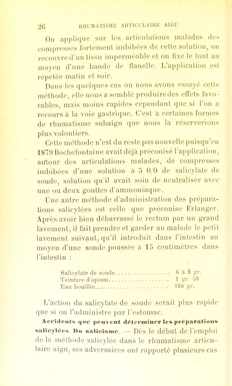 On appliiiiie sur les arliciihilions malades des compresses fortement imbihéos de cette solution, on recouvre d'un tissu imperméable et on fixe le tout au moyen d'une bande de flanelle. L'application est répétée matin et soii-. Dans les quelques cas où noTis avons essayé celle méthode, elle nous a semblé produire des elTets favo- rables, mais moins rapides cependant que si Ton n recours à la voie gastrique. C'est à certaines formes de rhumatisme subaigu que nous la réserverions plus volontiers. Cette méthode n'est du reste pas nouvelle puisqu'en 1879 Bochefonlaine avait déjà préconisé l'application, aillour des articulations malades, de compresses imbibées d'une solution à 5 0/0 de salicylate de soude, solution qu'il avait soin de neutraliser avec- une ou deux gouttes d'ammoniaque. Une autre méthode d'administration des prépara- tions salicylées est celle que préconise Erlanger. Après avoir bien débarrassé le rectum par un grand lavement, il fait prendre et garder au mahide le petit lavement suivant, qu'il introduit dans l'intestin au moyen d'une sonde poussée à 13 centimètres dans l'intestin : Salicylate de soude 6à8 cr. Teinture d'opium 1 gi- uO Eau bouillie lOU ^v. L'action du salicylate de soude serait plus rapide que si on l'administre par l'estomac. Accidculs que peuvent délerminer les prêparalioiis salîeyiécs. Du salieisnie. — Dès le début de l'emploi de la méthode salicylée dans \c rhumatisme articu- laire aigu, ses adversaires ont rapporté plusieurs cas