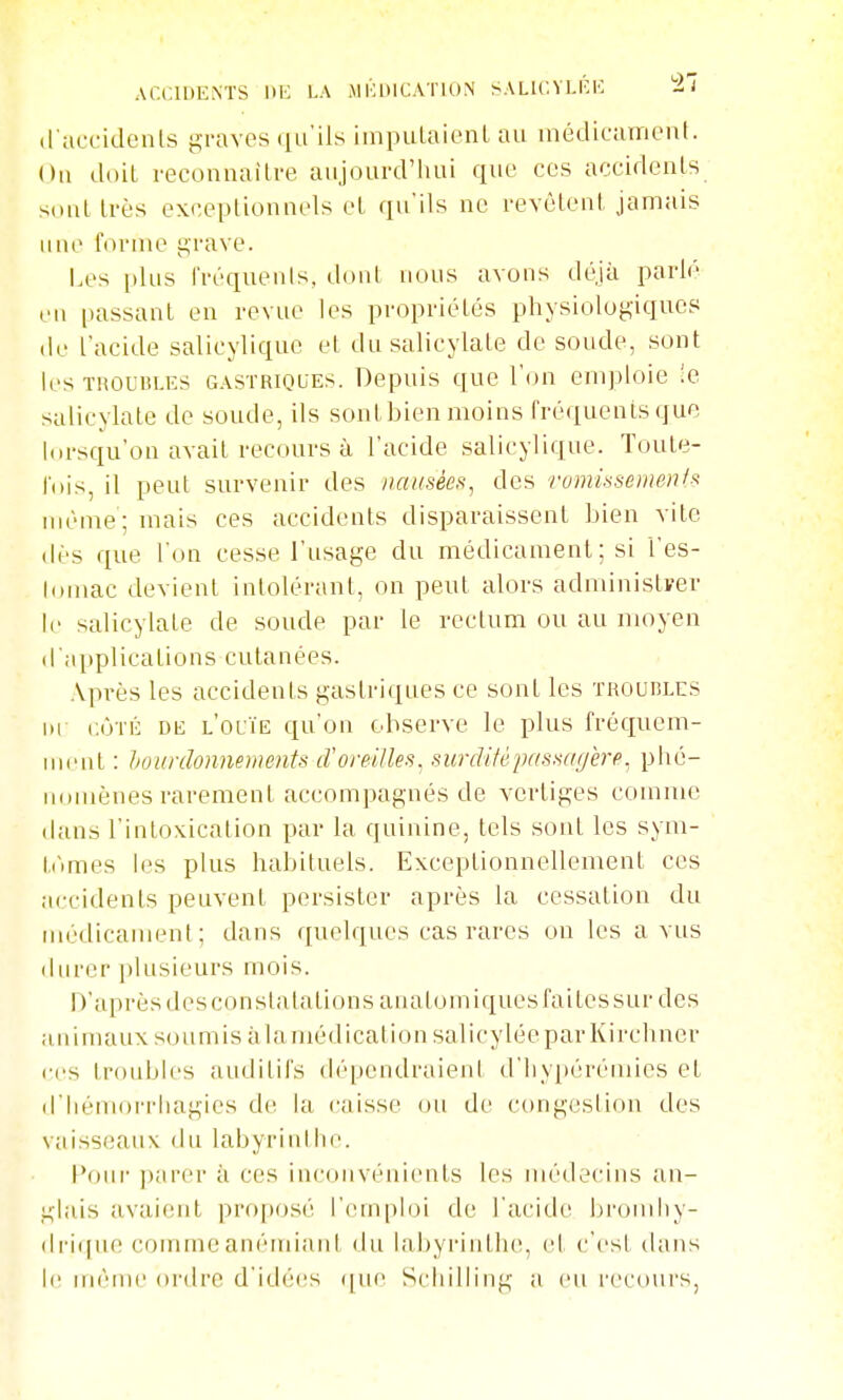 d'accidenls j^raves qu'ils iinpulaienl au inédicamcnl. Ou doil reconnailre aujourd'hui que ces accidents s(uil très exceptionnels et qu'ils ne revêtent jamais une i'ornio u,rave. Les [)lus l'réquenls, dont nous avons déjà parlé en [lassant en revue les propriétés physiologiques de l'acide salicylique et du salicylate de soude, sont les TROUBLES GASTRIQUES. Depuis que l'on emploie !e salicylate de soude, ils sont bien moins tréqueuisque l(U'squ'on avait recours à l'acide salicylique. Toute- rois, il peut survenir des nausées, des romhsemenl^ même; mais ces accidents disparaissent Lien vite dès que l'on cesse l'usage du médicament ; si l'es- lornac devient intolérant, on peut alors administrer le salicylate de soude par le rectum ou au moyen d'applications cutanées. Après les accidents gastriques ce sont les troubles hi CÔTÉ DE l'ouïe qu'on observe le plus fréquem- uMMit : liounïonnements d'oreilles, surdité passagère, phé- uoiuènes rarement accompagnés de vertiges comme dans l'intoxication par la quinine, tels sont les sym- t(~imes les plus habituels. Exceptionnellement ces accidents peuvent persister après la cessation du uH'dicanuMit ; dans quelques cas rares on les a vus iliircr plusieurs mois. D'après des constatations analomiques faites sur des animaux soumis à la médication salicyléeparKirclincr ci's troubles auditifs dépendraient d'iiypérémies et d'Iiénion'hagies de la caisse ou de congestion des vaisseaux du labyrinihe. Pour- parer à ces inconvénients les médecins an- glais avaient proposé l'emploi de l'acide bromliy- di'i((ue comme anémiant du labyrinthe, et c'est tians le même ordre d'idées ([ue Schilling a eu recours,