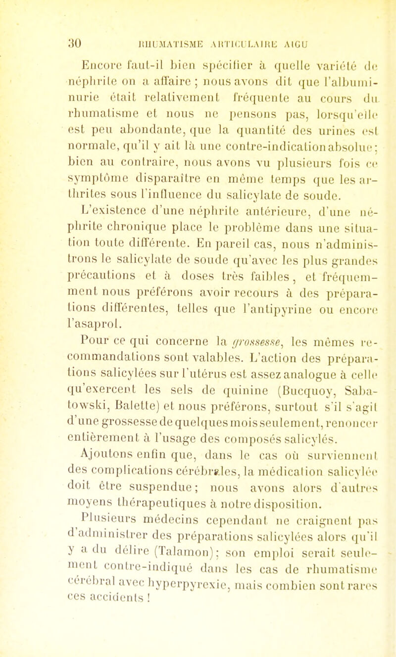 Encore fauL-il bien spécifier à quelle variclé de ■néphrite on a affaire ; nous avons dit que l'albumi- nurie était relalivement fréquente au cours du, rhumalisme et nous ne pensons pas, lorsqu'elle est peu abondante, que la quantité des urines est normale, qu'il y ait là une contre-indication absolue; bien au contraire, nous avons vu plusieurs fois ce symptôme disparaître en môme temps que les ar- thrites sous l'influence du salicylate de soude. L'existence d'une néphrite antérieure, d'une né- phrite chronique place le problème dans une situa- tion toute différente. En pareil cas, nous n'adminis- trons le salicylate de soude qu'avec les plus grandes précautions et à doses très faibles, et fréquem- ment nous préférons avoir recours à des prépara- lions différentes, telles que l'antipyrine ou encore l'asaprol. Pour ce qui concerne la f/rossesse, les mêmes re- commandations sont valables. L'action des prépara- tions salicylées sur l'utérus est assez analogue à celle qu'exercent les sels de quinine (Bucquoy, Saba- towski, Balette) et nous préférons, surtout s'il s'agit d'une grossesse de quelques mois seulement, renoncer entièrement à l'usage des composés salicylés. Ajoutons enfin que, dans le cas oi:i surviennent des complications cérébrales, la médication salicylée doit être suspendue; nous avons alors dautrcs moyens thérapeutiques à notre disposition. Plusieurs médecins cependant ne craignent pas d'administrer des préparations salicylées alors qu'il y a du délire (Talamon); son emploi serait seule- ment contre-indiqué dans les cas de rhumatisme cérébral avec hyperpyrexie, mais combien sont rares ces accidents !