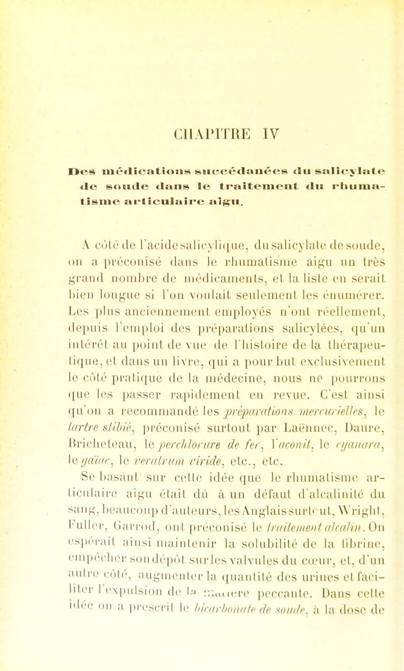 CHAPITRE IV Des naé<lîcatîoiis siieeédanées «lu sî»Iîeylate <le soïide tlans le ti*aîtement du rhuma- tisme ai*tieulaii''e aigu. A cùlé de racidesulicylii|ue, dusalicylate de soude, ou a préconisé dans le rhumalisme aigu un très grand nombre de médicaments, et la liste en serait bien longue si l'on voulait seulement les énurnérer. Les plus anciennement employés n'ont réellement, depuis l'emploi des préparations salicylées, qu'un intérêt au point de vue de l'bistoire de la thérapeu- tique, et dans un livre, i[in a pour but exclusivement le côté pratique de la médecine, nous ne pourrons que les passer i-apidement en revue. C'est ainsi qu'on a recommandé les jjréjMir/tions mercurielles. le iartrc s/il/ié, ju-éconisé surtout par Laénnec, Daure, Bricheteau, le jwrclilorure de fer. l'aconit, le r//a/iar(t^ leffaïr/c^ le veralriuii viride, etc., etc. Se basant sur cette idée que le rhumatisuu' ar- ticulaire aigu était dù à un défaut d'alcalinité du sang, beaucoup d'anleurs, lesÂnglaissurt'-ut, Wrighi, Fullei-, Garrod, ont préconisé le /r/niemeiit akaUii. On espéi'ait ainsi maintenir la solubilité de la librine, empêcher sondépôt sur les vtdvules du cœur, et, d'un aulre (-ôlé, augmenter la quantité des urines et faci- liter l'expulsion de I=j r.u.uere peccante. Dans celte idée ou ;i ]M'escril le hirarhoiiair de wik/c. à la dose de