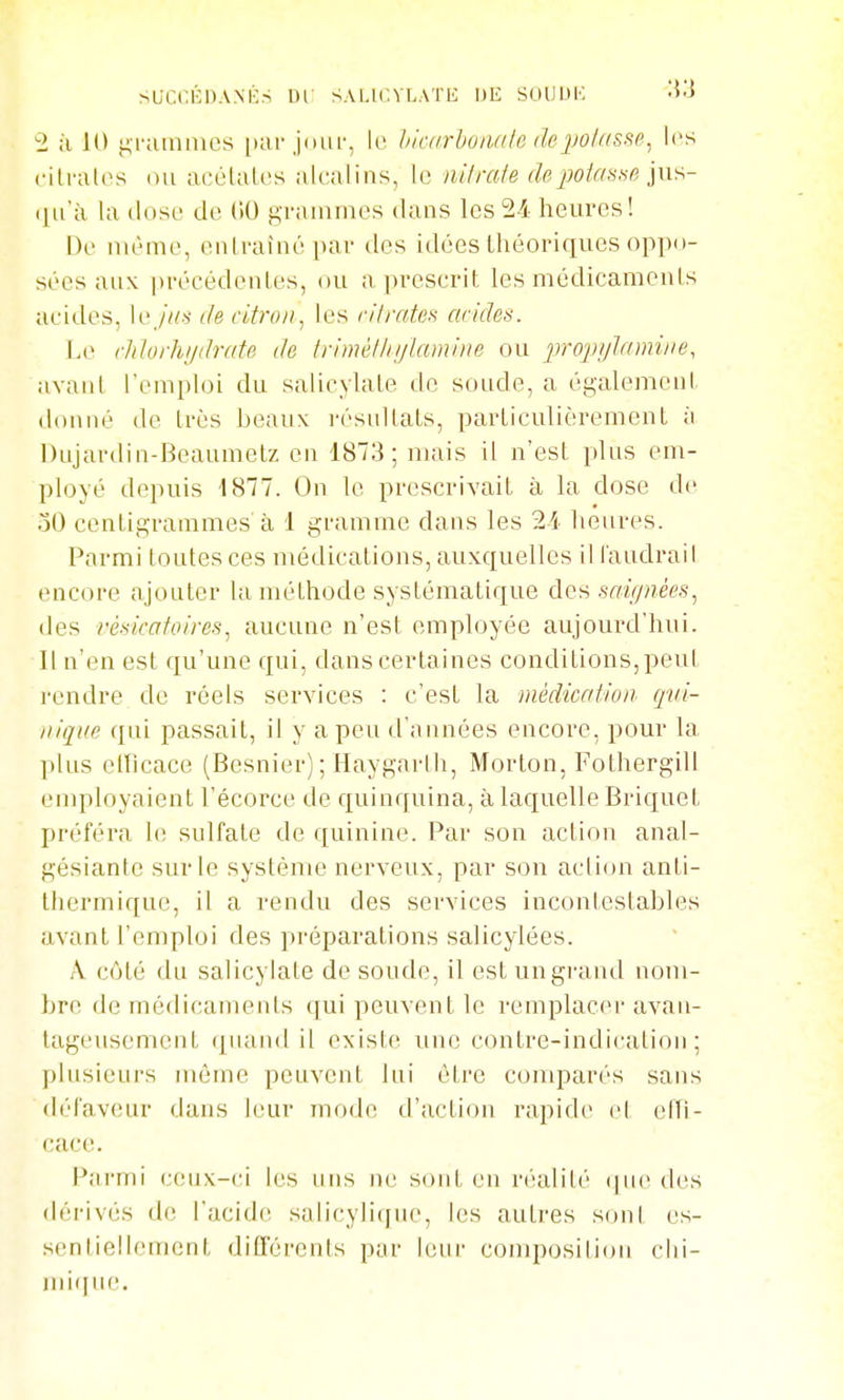 succKPA.NKs ne salk-.ylatl: de suuijk ■5j 2 ;ï 10 f;i-;iinmes [larjour, le liiairhoiutlc depolttsse^ les cili-atos (Ui acélaU's alcalins, le nilrale depoiaaae j»s- i^i'à la dose de (iO grammes dans les 2-4 heures! De même, entraîné par des idées théoriques oppo- sées aux précédenles, ou a |n'cscril: les médicamcnls acides, W jm de àtroi)^ les ri/rates arides. Le rliJorhiidrate de trimèllnjUimirie ou pro'pijlnmiiie, avanl l'emploi du salicylale de soude, a égalemeni, donné de très beaux i-ésuUaLs, particulièrement à Dujardin-Beaumelz en 1873; mais il n'est plus em- ployé depuis 1877. On le prescrivait à la dose de oO centigrammes à 1 gramme dans les 2i heures. Parmi toutes ces médications, auxquelles il laudrail encore ajouter la méthode systématique des saignées.^ des résicafoires^ aucune n'est employée aujourd'hui. Il n'en est qu'une qui, dans certaines conditions, peut rendre de réels services : c'est la médication qvi- iiique qui passait, il y a peu d'années encore, pour la plus eHîcace (Besnier) ; Haygarth, Morlon, Fothergill employaient l'écorce de quinquina, à laquelle Briquet préféra le sulfate de quinine. Par son action anal- gésiante sur le système nerveux, par son action anli- thermique, il a rendu des services incontestables avant l'emploi des préparations salicylées. A côté du salicylate de soude, il est ungi'and nom- bre de médicaments qui peuvent le remplacer avan- tagensemenl (puiiul il existf^ une contre-indicalion ; plusieurs môme peuvent lui être comparés sans (h'I'aveur dans leur mode d'action rapide et elTi- cace. Parmi ceux-ci les uns ne sont en n'-alité ijne des dérivés de l'acide salicylique, les autres s(jnt es- sentiellement différents par leur composition chi- miiine.