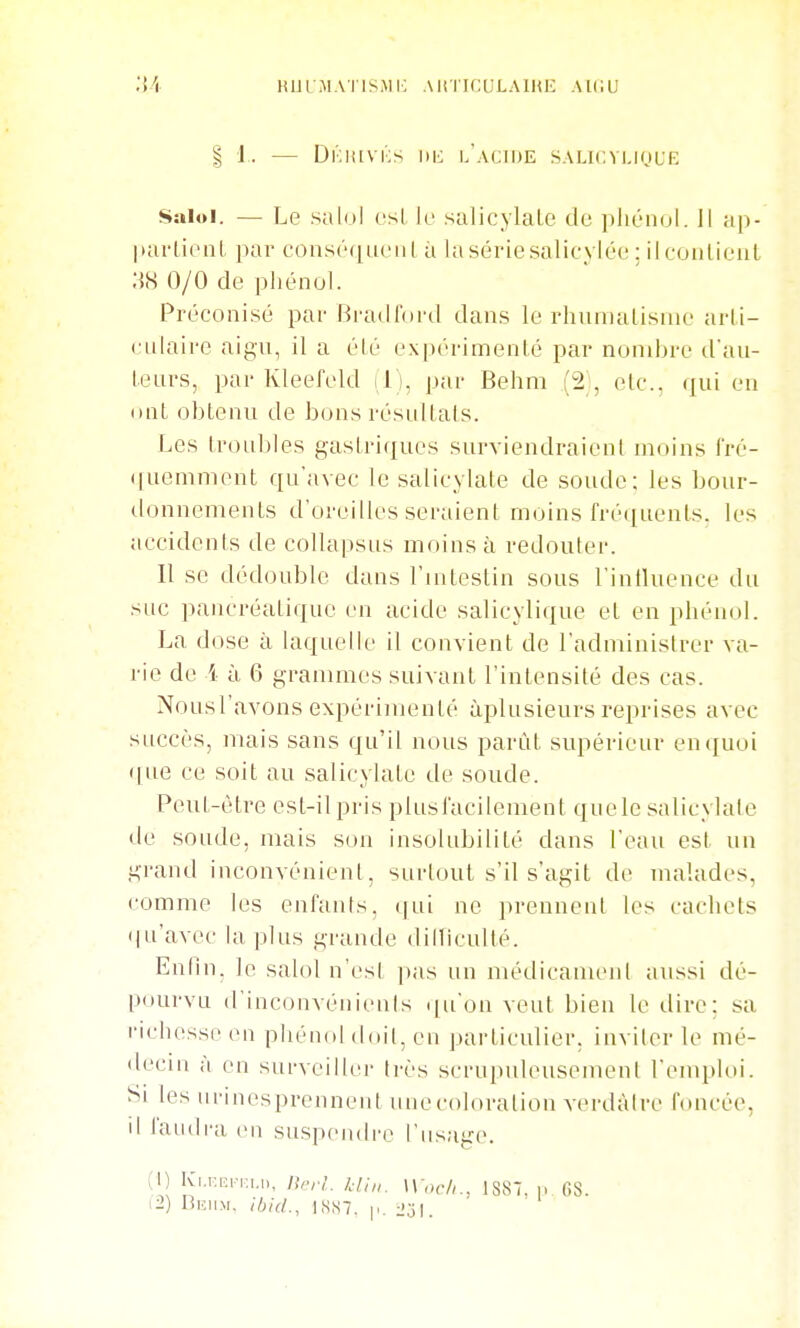 KliLMAIISMIO AliTICULAIUE AU;U I 1. — Dkiuvics l'aciue SALlCVl.inUE Saloi. — Le salol csl k salicylaLe de phénol. 11 ap- ]iar(ienl par consrciuciil à la sériesalicyléc : il coiitieiiL 0/0 de phénol. Préconisé par Bi'adlord dans le rhuinalisnie arli- culaire aigu, il a élé cxpérimenLé par nombre d'au- teurs, par Kleefeld il), par Behni (2;, etc., qui en ont obtenu de bons résultais. Les troul)les gastriques surviendraient moins l'ré- ([uemment qu'avec le salicylate de soude: les bour- donnements d'oreilles seraient moins fréciuenls. les accidents de coUapsus moins à redouter. Il se dédouble dans l'intestin sous l'intluence du suc pancréatique en acide salicylique et en phénol. La dose à laquelle il convient de l'administrer va- rie de i à 6 granmies suivant l'intensité des cas. Nousl'avons expérimenté àplusieurs reprises avec succès, mais sans qu'il nous parût supérieur en quoi ([ue ce soit au salicylate de soude. Peut-être est-il pris plus facilement que le salicylate de soude, mais son insolubilité dans l'eau est un grand inconvénient, surtout s'il s'agit de malades, comme les enfants, qui ne prennent les cachets (ju'avec la plus grande dilliculté. Enlui; le salol n'esl ])as un médicamenl aussi dé- pourvu d'inconvéniciils i|u'on veut bien le dire; sa richesse en phénol doit, en particulier, inviter le mé- decin a en surveiller très scrupuleusement l'emploi. Si les iirinesprennent unecoloralion verdàlrc foncée, il laudi'a en suspendre l'usaire. (1) Kj.r.,.:n:,,„, /),.,•,'. /,■///,. W och., 1S87, ...68. i2) limiM. ihid., 1SS7. |.. ■2'ô\.