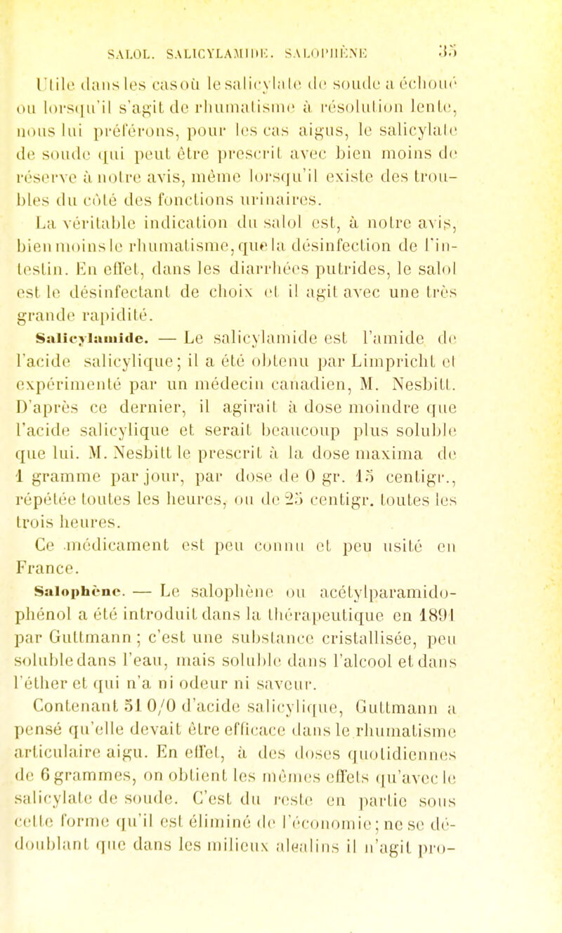 SAI.OL. SALlCYLAMllii:. SA L( il'lIKMC .'{.) l'iih' dans les casoù le salicylale de soude a échoik' ou loi'S(iu'il s'ag'it de l'iiumalisme à i-ésoluliun lenle, nous lui pi'éierous, pour les cas aigus, le salicylaie de soude ([ui peut être prescrit avec bien moins de réserve àiioire avis, même lorsqu'il existe des trou- bles du côté des fonctions uriuaires. La véritable indication du salol est, à notre a\if^, bien moins le rhumatisme, que la désinfection de l'in- testin. En efl'et, dans les diarrhées putrides, le salol est le désinfectant de choix el il agit avec une très grande rapidité. Ssiiîcjiaïuîde. — Le salicvlamide est l'amide de l'acide salicylique; il a été obtenu par Limpriclit el expérimenté par un médecin canadien, M. Nesbitt. D'après ce dernier, il agirait à dose moindre que l'acide salicylique et serait beaucoup plus soluble que lui. M. Nesbitt le prescrit à la dose maxima de 1 gramme par jour, par dose de 0 gr. lo centigr., répétée toutes les heures, on de 2.) centigr. toutes les trois heures. Ce médicament est peu connu el peu usité eu France. Saiophènc. — Le salopliène ou acétylparamido- phénol a été introduit dans la thérapeutique en 1891 par Guttmann ; c'est une substance cristallisée, pen soluble dans l'eau, mais soluhie dans l'alcool et dans l'éther et qui n'a ni odeur ni saveur. Contenant 51 0/0 d'acide salicylique, Guttmann a pensé qu'elle devait être efficace dans le rhumatisme articulaire aigu. En ellel, à des doses quolidicnn(!s de 6grammes, on obtient les mêiiujs effets ([u'avec le salicylate de soude. C'est du reste en ])artie sous cette form(! (ju'ii est éliminé de l'économie; ne se dé- doublant que dans les milieux alcjalins il n'agil pro-