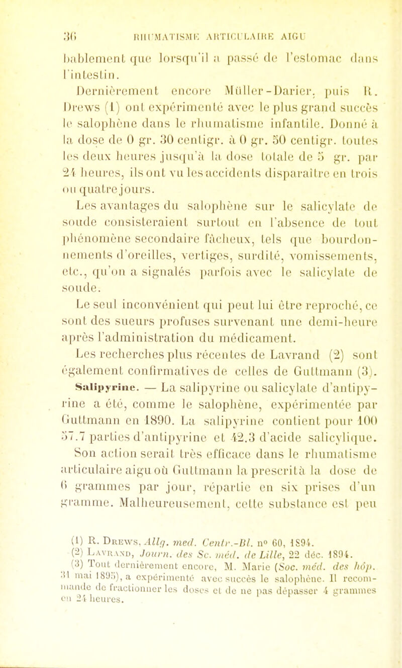 hablenaent qiK; lorsqu'il ;i passé do l'eslomac dans l'iiîltiSLin. Dernièrement encore Millier-Darier. puis II. Drews (1) onl expérimenlé avec le plus grand succès le salophène dans le rliuinaLisuic infanliie. Donné à la dose de 0 gr. 30 cenLigr. à 0 gr. 30 cenLigr. loulos les deux heures jusqu'à la, dose lolale de u gr. par 2i Iieures, ils ont vu les accidents disparaître en trois ou quatre jours. Les avantages du salophène sur le salicylatc de soude consisteraient surtout en l'absence de tout pliénomène secondaire fâcheux, tels que bourdon- nements d'oreilles, vertiges, surdité, vomissements, etc., qu'on a signalés parfois avec le salicylate de soude. Le seul inconvénient qui peut lui être reproché, ce sont des sueurs profuses survenant une demi-heure après l'administration du médicament. Les recherches plus récentes de Lavrand (2) sont également confirmatives de celles de Gultmann (3j. Saiipyrinc. — La salipyrine ou salicylate d'antipy- rine a été, comme le salophène, expérimentée par Guttmann en 1890. La salipyrine contient pour 100 o7.7 parties d'antipyrinc et 12.3 d'acide salicylique. Son action serait très efQcace dans le rluimalisme articulaire aigu où Guttmann laprescrità la dose de <■> grammes par jour, répartie en six prises d'un gi-amme. Malheureusement, cette substance esl peu (1) R. Drews, ^IZir/. med. Cenfr.-Dl. n» 60, 1S94. (2) Lavrand, Jo«/vî. des Se. incd. de Lille, 22 déc. 1894. (3) Tout (Icrnièremciit encore, M. Marie (Soc. nicd. des liôp. 'M mai I89;i),a expérimenté avec succès le salophène. 11 rocom- iiiundc (le fractionner les doses et de ne na.s dépasser -i grammes en 21 heures.