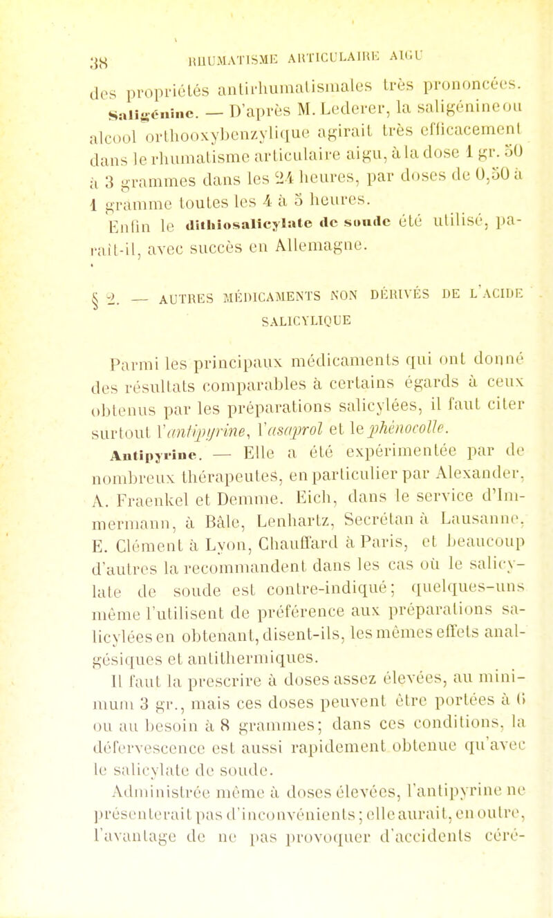 imuMATiSME AirncuLAiHK ah;l- des propriétés anlirliumalisiuales très prononcées. saiisénine. — D'après M. Lederer, la saligénineou alcoonjrlliooxybenzylique agirait très efficacement dans le rhumatisme articulaire aigu, àla dose 1 gr- ii 3 grammes dans les 24 heures, par doses de 0,50 à 1 gramme toutes les -4 à o heures. Enfin le diihiosalîcylaie de sandc été utilisé, pa- raît-il, avec succès en Allemagne. § ± - - AUTRES MÉDICAMENTS NON DÉRIVÉS DE l'aCIDE SALICVLIQUE Parmi les principaux médicaments qui ont donné des résultats comparables à certains égards à ceux obtenus par les préparations salicylées, il faut citer surtout Xaniijujrine, Vasnprol et \qphénocoUe. Autipyrine. — Elle a été expérimentée par de nombreux thérapeutes, en particulier par Alexander, A. Fraenkel et Demme. Eich, dans le service d'Im- mermann, à Bâle, Lenhartz, Secrétan à Lausanne, E. Clément à Lyon, Chauffard à Paris, et beaucoup d'autres la recommandent dans les cas où le salicy- late de soude est contre-indiqué ; quelques-uns même l'utilisent de préférence aux préparations sa- licylées en obtenant, disent-ils, les mêmes effets anal- gésiques et antithermiques. Il faut la prescrire à doses assez élevées, au mini- mum 3 gr., mais ces doses peuvent être portées à C) ou au besoin à 8 grammes; dans ces conditions, la défervescence est aussi rapidement obtenue qu'avec le salicylate de soude. Administrée même à doses élevées, l'antipyrine ne présenterait pas d'inconvénients ; elle aurait, en outre, l'avantage de w [)as ])rovoquer d'accidents céré-