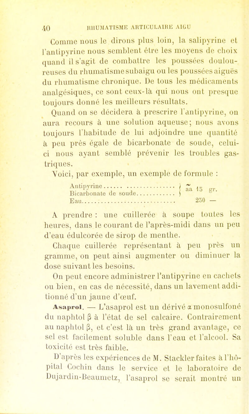 Comme nous le dirons plus loin, la salipyrine el l'anlipyrine nous semblent être les moyens de choix quand il s'agit de combattre les poussées doulou- reuses du rhumatisme subaigu ouïes poussées aiguës du rhumatisme chronique. De tous les médicaments analgésiques, ce sont ceux-là qui nous ont presque toujours donné les meilleurs résultats. Quand on se décidera à prescrire l'antipyrine, on aura recours à une solution aqueuse; nous avons toujours l'habitude de lui adjoindre une quantité à peu près égale de bicarbonate de soude, celui- ci nous ayant semblé prévenir les troubles gas- triques. Voici, par exemple, un exemple de foi^mule : Antipyrine...... . ) ~ ^j, Bicarbonate de soude ) Eau 230 — A prendre : une cuillerée à soupe toutes les heures, dans le courant de l'après-midi dans un peu d'eau édulcorée de sirop de menthe. Chaque cuillei'ée représentant à peu près un gramme, on peut ainsi augmenter ou diminuer la dose suivant les besoins. On peut encore administrer l'antipyrine en cachets ou bien, en cas de nécessité, dans un lavement addi- tionné d'un jaune d'œuf. Asaproi. — L'asaprol est un dérivé a monosulfoné du naphtol (3 à l'état de sel calcaire. Contrairement aunaphtoip, et c'est là un très grand avantage, ce sel est facilement soluble dans l'eau et l'alcool. Sa toxicité est très faible. D'après les expériences de M. Stackler faites à l'hô- pital Cochin dans le service et le laboratoire de Dujardin-Beaumelz, l'asaprol se serait montré un