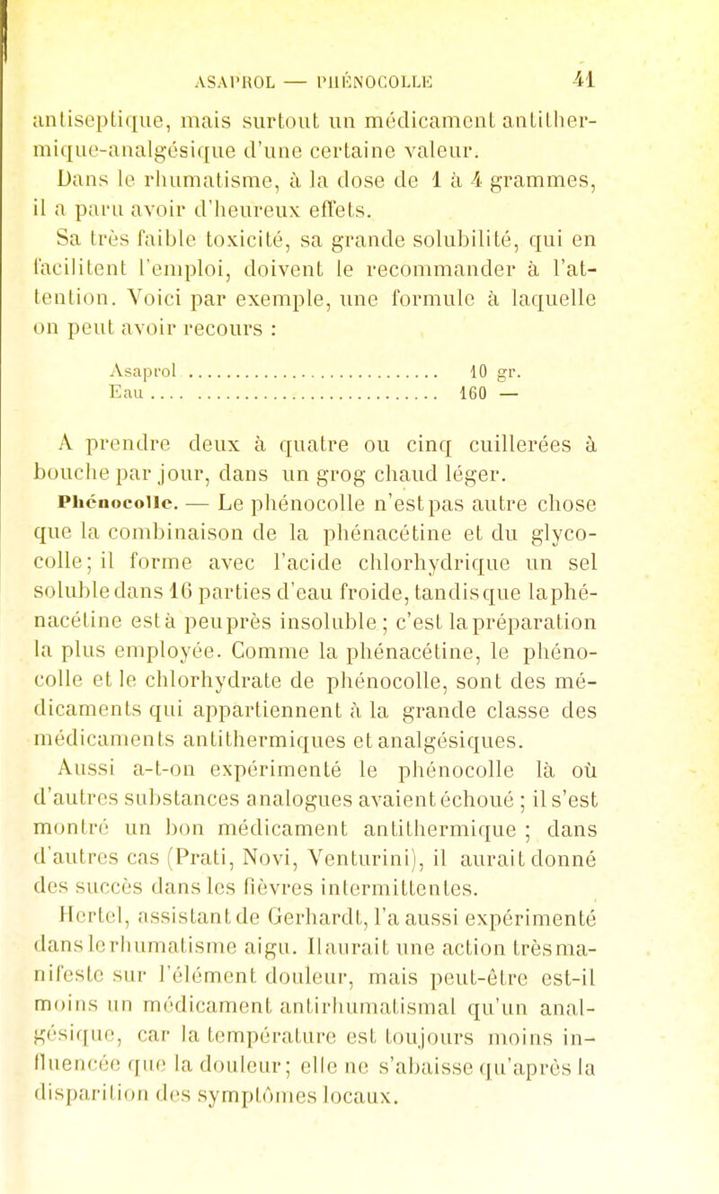 unliscplique, mais surtout un médicament antither- miqut'-aaalgésique d'une certaine valeur. Dans le rhumatisme, à la dose de 1 à A grammes, il a paru avoir d'heureux effets. Sa très faiijle toxicité, sa grande solubilité, qui en l'acilitent l'emploi, doivent le recommander à l'at- lention. Voici par exemple, une formule à laquelle on peut avoir recours : Asapi'ol 10 gr. Eau 160 — A prendre deux à quatre ou cinq cuillerées à bouche par jour, dans un grog chaud léger. Phcnocoiic. — Le phénocolle n'est pas autre chose que la combinaison de la phénacétine et du glyco- colle;il forme avec l'acide chlorhydrique un sel soluble dans 16 parties d'eau froide, tandis que laphé- nacéline esta peuprès insoluble; c'est la préparation la plus employée. Comme la phénacétine, le phéno- colle et le chlorhydrate de phénocolle, sont des mé- dicaments qui appartiennent à la grande classe des médicaments antithermiques et analgésiques. Aussi a-t-on expérimenté le phénocolle là où d'autres substances analogues avaient échoué ; il s'est montré un b(m médicament antithermique ; dans d'autres cas (Prati, Novi, Venturini), il aurait donné des succès dans les fièvres intermittentes. Hertcl, assistant de Gerhardt, l'a aussi expérimenté dansIcrhumatisme aigu, llaurait une action trèsma- nifestc sur l'élément douleur, mais peut-être est-il moins un médicament antirhumatismal qu'un anal- gésique, car la température est toujours moins in- lluencée qiu; la douleur; elle ne s'abaisse (ju'après la disparition des symptômes locaux.