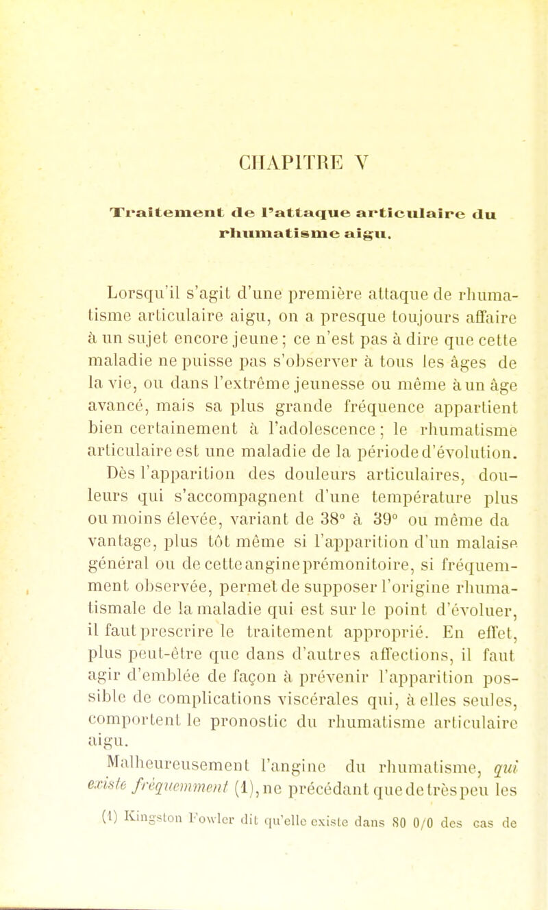 CHAPITRE Y Traitement tle l'attaque articulaire du rliumatisme aigu. Lorsqu'il s'agit d'une première attaque de rhuma- tisme articulaire aigu, on a presque toujours affaire à un sujet encore jeune ; ce n'est pas à dire que cette maladie ne puisse pas s'observer à tous les âges de la vie, ou dans l'extrême jeunesse ou même àun âge avancé, mais sa plus grande fréquence appartient bien certainement à l'adolescence ; le rhumatisme articulaire est une maladie de la période d'évolution. Dès l'apparition des douleurs articulaires, dou- leurs qui s'accompagnent d'une température plus ou moins élevée, variant de 38° à 39° ou même da vantage, plus tôt même si l'apparition d'un malaise général ou de cetteangineprémonitoire, si fréquem- ment observée, permet de supposer l'origine rhuma- tismale de la maladie qui est sur le point d'évoluer, il faut prescrire le traitement approprié. En effet, plus peut-être que dans d'autres affections, il faut agir d'emblée de façon à prévenir l'apparition pos- sible de complications viscérales qui, à elles seules, comportent le pronostic du rhumatisme articulaire aigu. Malheureusement l'angiue du rhumatisme, qui exhfe ffêqucmncnf (l),ne précédant que de trèspeu les (1) Kingston Fowlcr dit qu'elle existe dans SO 0/0 des cas de