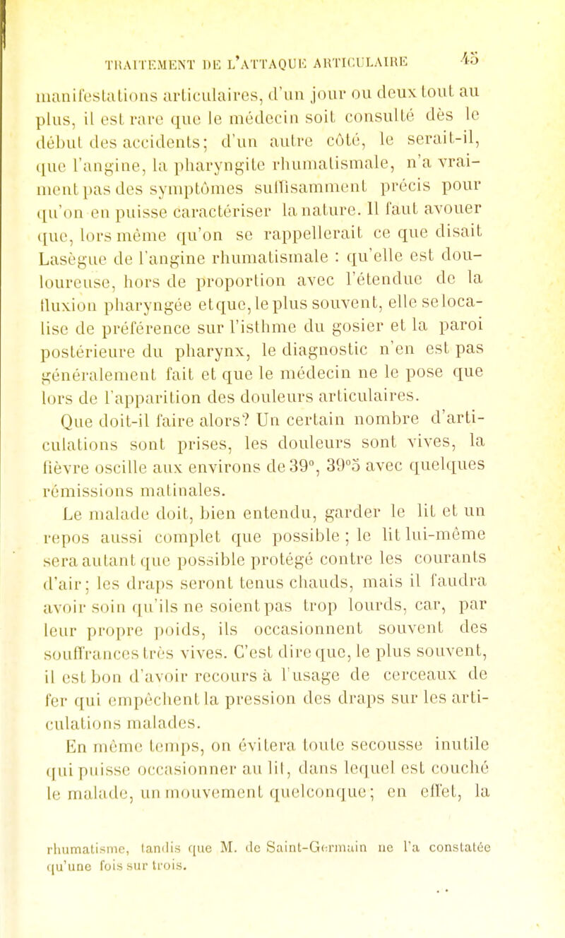 TllAl lEMENÏ DE l'aI'TAQUI''- ARTICULAIRE 40 manifestations articulaires, d'un jour ou deux tout au plus, il est rave que le médecin soit consulté dès le début des accidents; d'un autre côté, le serait-il, ([ue l'angine, la pharyngite rhumatismale, n'a vrai- ment pas des symptômes suifisamment précis pour ([u'on en puisse caractériser la nature. 11 faut avouer que, lors même qu'on se rappellerait ce que disait Lasègue de l'angine rhumatismale : qu'elle est dou- loureuse, hors de proportion avec l'étendue de la tluxion pharyngée etque, le plus souvent, elle se loca- lise de préférence sur l'isthme du gosier et la paroi postérieure du pharynx, le diagnostic n'en est pas généralement fait et que le médecin ne le pose que lors de l'apparition des douleurs articulaires. Que doit-il faire alors? Un certain nombre d'arti- culations sont prises, les douleurs sont vives, la lièvre oscille aux environs de 39°, 39°o avec quelques rémissions matinales. Le malade doit, bien entendu, garder le lit et un repos aussi complet que possible ; le lit lui-même .sera autant que possible protégé contre les courants d'air; les draps seront tenus chauds, mais il faudra avoir soin qu'ils ne soient pas trop lourds, car, par leur propre poids, ils occasionnent souvent des souffrances très vives. C'est dire que, le plus souvent, il est bon d'avoir recours à l'usage de cerceaux de fer qui empêchent la pression des draps sur les arti- culations malades. En même tenqis, on évitera toute secousse inutile (|ui puisse occasionner au lil, dans lequel est couché le malade, un mouvement quelconque ; en efl'et, la rhumatisme, tandis que M. de Saint-Gta-main ne l'a constatée qu'une fois sur trois.