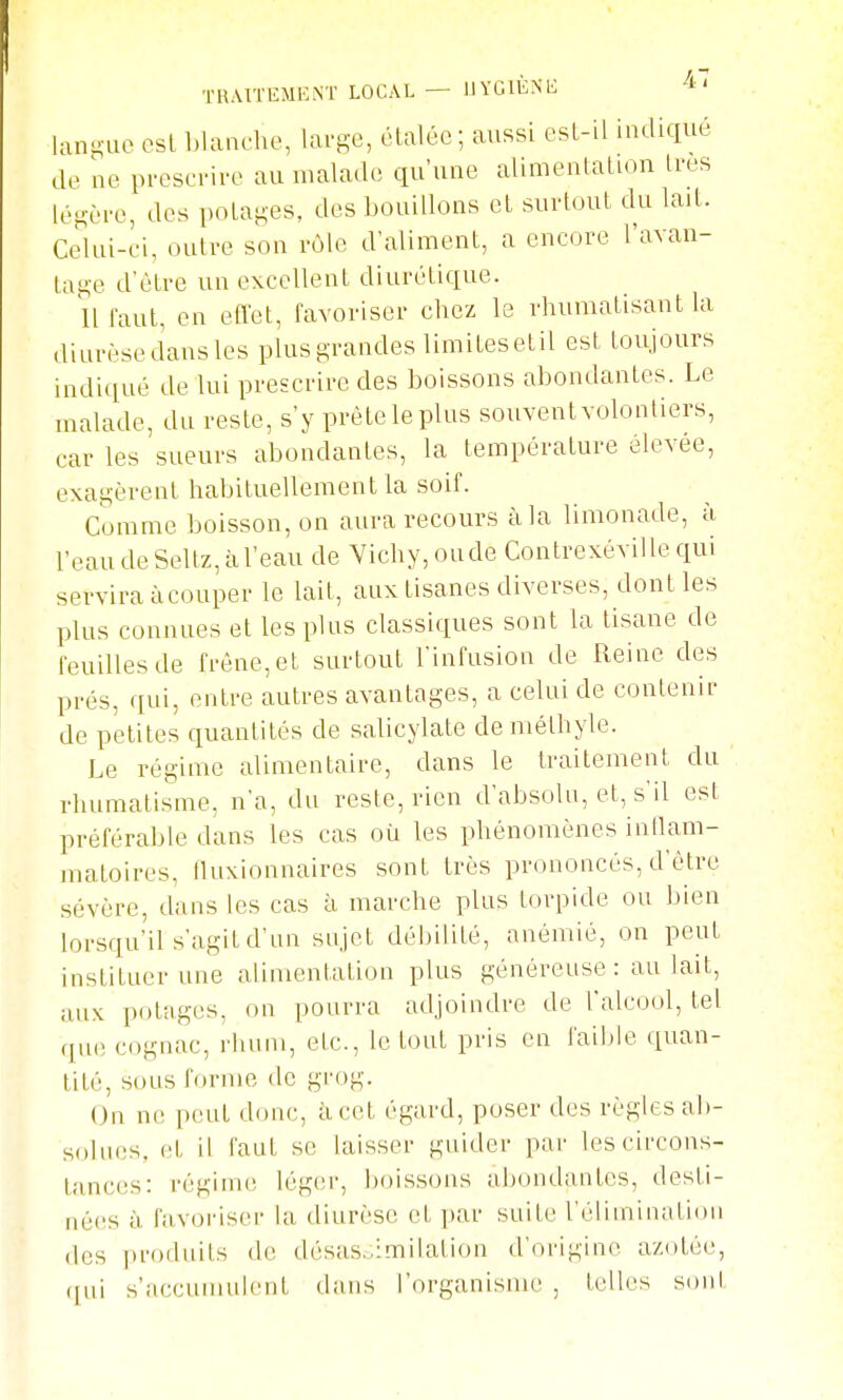 TRAITEMENT LOCAL — IJYCIÈNE ^A-' lani^uo osL Ijlanche, lai-se, claléc ; aussi esL-il indiqué de ue prescrive au malade qu'une alimentalion 1res léH-ère, des potages, des bouillons el surtout du lait. Celui-ci, outre sou rôle d'aliment, a encore l'avan- tage d'être un excellent diurétique. lll'aut, en effet, favoriser chez le rhumatisant la diurèse dans les plus grandes limitesetil est toujours indiqué de lui prescrire des boissons abondantes. Le malade, du reste, s'y prête le plus souvent volontiers, car les sueurs abondantes, la température élevée, exagèrent habituellement la soif. Comme boisson, on aura recours à la limonade, à l'eau de Seltz, à l'eau de Vichy, onde Contrexéville qui servira àcouper le lait, aux tisanes diverses, dont les plus connues et les plus classiques sont la tisane de feuilles de frêne, et surtout l'infusion de Reine des prés, qui, entre autres avantages, a celui de contenir de petites quantités de salicylate de méthyle. Le régime alimentaire, dans le traitement du rhumatisme, n'a, du veste, rien d'absoUi, et, s'il est préférable dans les cas où les phénomènes intlam- matoires, lluxionnaires sont très pvononcés, d'ètve sévère, dans les cas à marche plus torpide ou bien lorsqu'il s'agit d'un snjet débilité, anémié, on peut instituer une alimentation plus généreuse : au lait, aux pf)tages, on pourra adjoindre de l'alcool, tel que cognac, l'hum, etc., le tout pvis en faibk^ quan- tité, sous forme de grog. On ne peut donc, à cet égard, poser des règles ab- solues, (;t il faut se laisser guider par les circons- tances: régime léger, boissons abondantes, desti- nées à favoriser la diurèse et ])ar suite réTuninatiou des i)r()duits de désas.;:milation d'origine azotée, ([iii s'accumulent dans l'organisme , telles son!