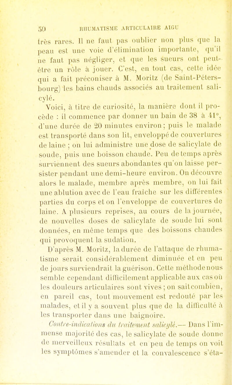 tl'ès raves. Il ne faut pas oublier non plus que la peau est une voie d'élimination importante, qu'il ne faut pas négliger, et que les sueurs ont peut- être un rôle à jouer. C'est, en tout cas, cette idée qui a fait préconiser à M. Moritz (de Saint-Péters- bourg) les bains cbauds associés au traitement sali- cylé. Voici, à titre de curiosité, la manière dont il pro- cède : il commence par donner un bain de 38 à 41°, d'une durée de 20 minutes environ ; puis le malade est transporté dans son Ut, enveloppé de couvertures de laine ; on lui administre une dose de salicylale de soude, puis une boisson chaude. Peu de temps après surviennent des sueurs abondantes qu'on laisse per- sister pendant une demi-heure environ. On découvre alors le malade, membre après membre, on lui fait une ablution avec de l'eau fraîche sur les différentes parties du corps et on l'enveloppe de couvertures de laine. A plusieurs reprises, au cours de la journée, de nouvelles doses de salicylate de soude lui sont données, en même temps que des boissons chaudes qui provoquent la sudation. D'après M. Moritz, la durée de l'attaque de rhuma- tisme serait considérablement diminuée et en peu de jours surviendrait laguérison. Cette méthode nous semble cependant diincilement applicable aux cas où les douleurs articulaires sont vives ; on saitcombien, en pareil cas, tout mouvement est redouté par les malades, et il y a souvent plus que de la dilTiciUlé à les transporter dans une baignoire. Contre-indkalions du traitement mlkijU.— Dans l'im- mense majorité des cas, le salicylate de soude donne de merveilleux résullats et en peu de temps on voit les symptômes s'amender et la convalescence s'éta-