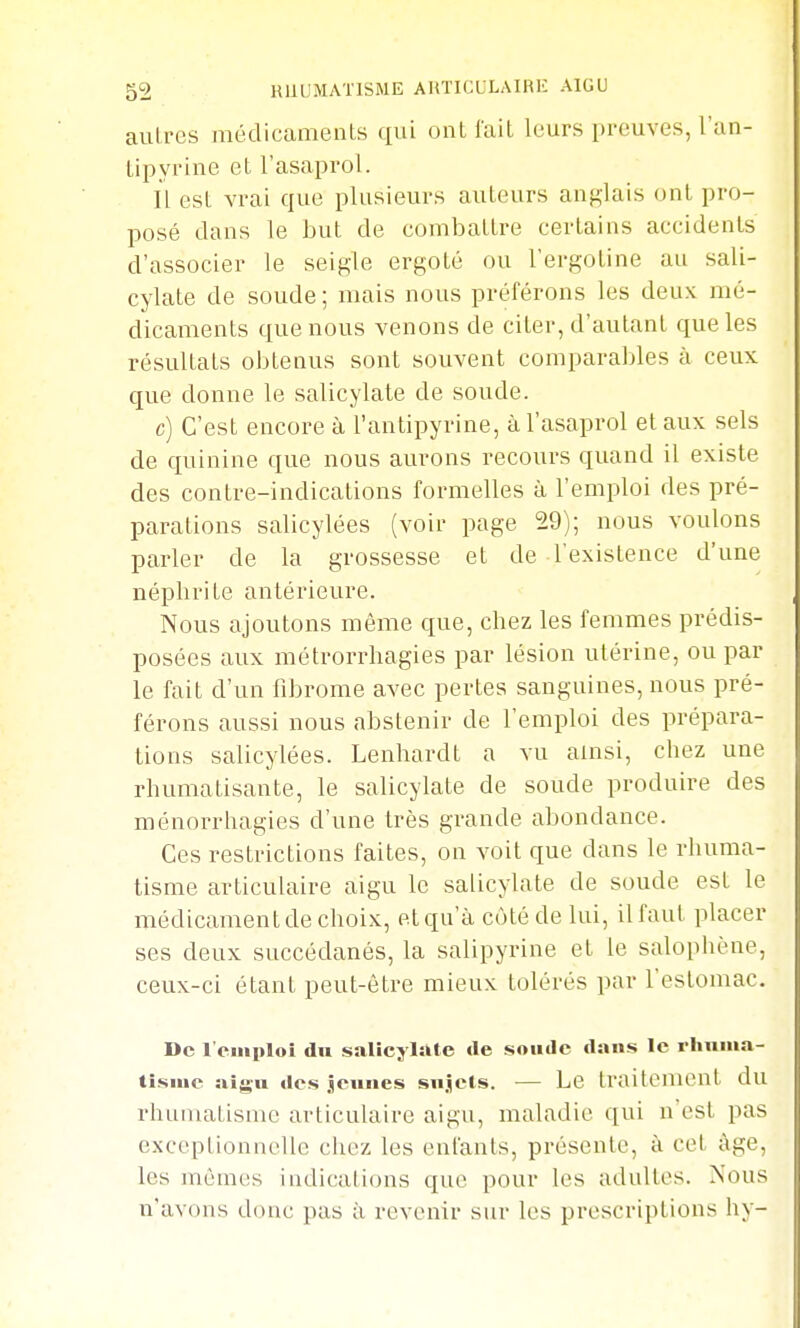 autres médicaments qui ont t'ait leurs preuves, l'an- lipyrine et l'asaprol. Il est vrai que plusieurs auteurs anfj,iais ont pro- posé dans le but de combattre certains accidents d'associer le seigle ergoté ou l'ergotine au sali- cylate de soude ; mais nous préférons les deux mé- dicaments que nous venons de citer, d'autant que les résultats obtenus sont souvent comparables à ceux que donne le salicylate de soude. c) C'est encore à l'antipyrine, à l'asaprol et aux sels de quinine que nous aurons recours quand il existe des contre-indications formelles à l'emploi des pré- parations salicylées (voir page 29); nous voulons parler de la grossesse et de l'existence d'une néphrite antérieure. Nous ajoutons même que, chez les femmes prédis- posées aux métrorrhagies par lésion utérine, ou par le fait d'un fibrome avec pertes sanguines, nous pré- férons aussi nous abstenir de l'emploi des prépara- tions salicylées. Lenhardt a vu ainsi, chez une rhumatisante, le salicylate de soude produire des ménorrhagies d'une très grande abondance. Ces restrictions faites, on voit que dans le rhuma- tisme articulaire aigu le salicylate de soude est le médicament de choix, et qu'à côté de lui, il faut placer ses deux succédanés, la salipyrine et le salophène, ceux-ci étant peut-être mieux tolérés par l'estomac. De l'emploi du saUcylàte de soude dans le rliuina- tisiue aigu des jeunes sujets. — Le traitement du rhnmatismc articulaire aigu, maladie qui n'est pas exceptionnelle chez les enfants, présente, à cet âge, les mêmes indications que pour les adultes. Nous n'avons doue pas à revenir sur les prescriptions hy-