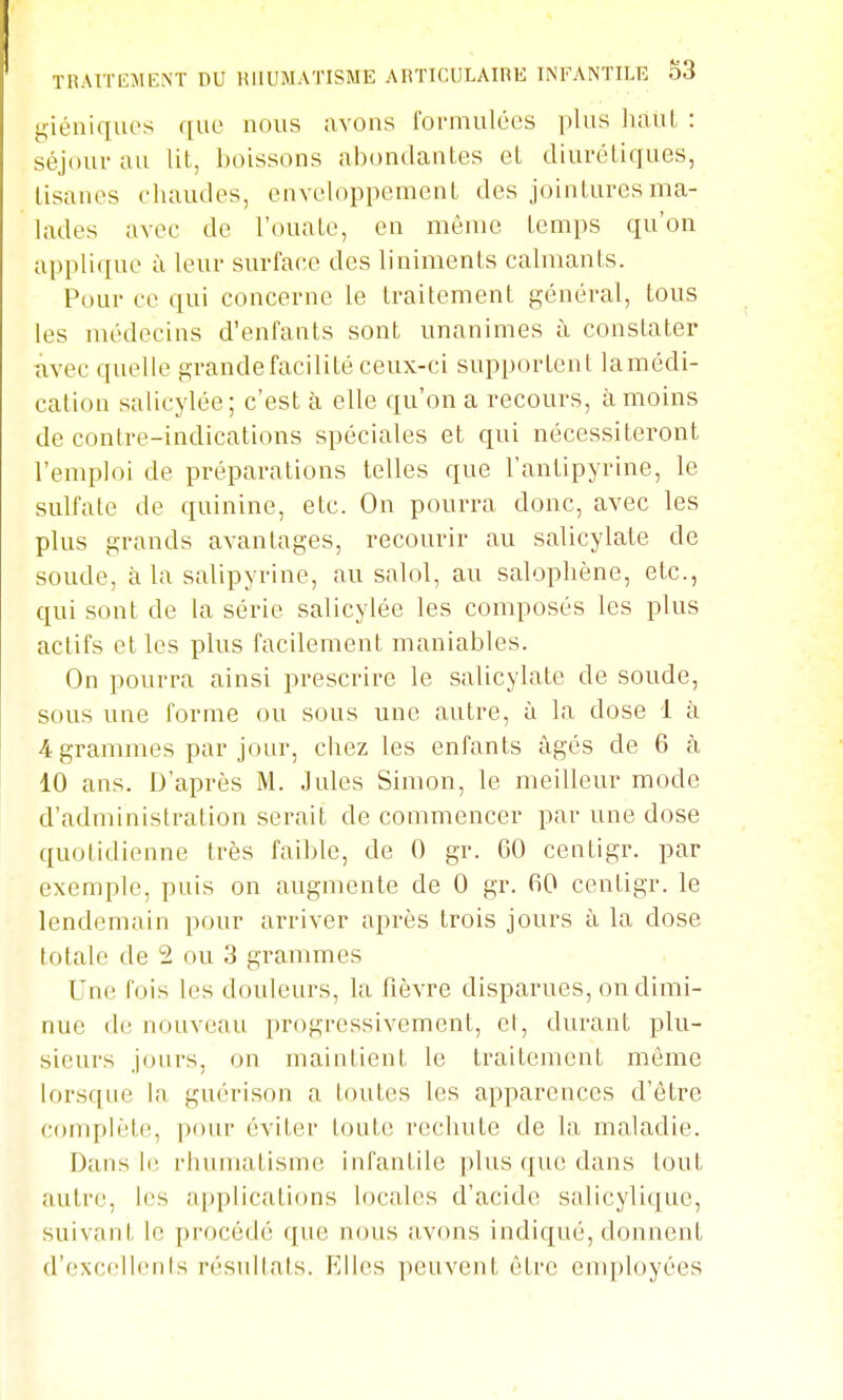 giéuiqiK's que nous avons formulées plus liauL : séjour au Ut, boissons abondantes et diurétiques, tisanes eiiaudes, enveloppement des jointures ma- lades avec de l'ouate, en même temps qu'on applique à leur surface des liniments calmants. Pour ce qui concerne le traitement général, tous les médecins d'enfants sont unanimes à constater avec quelle grande facilité ceux-ci supportent lamédi- cation salicylée; c'est à elle qu'on a recours, à moins de contre-indications spéciales et qui nécessiteront l'emploi de préparations telles que l'antipyrine, le sulfate de quinine, etc. On pourra donc, avec les plus grands avantages, recourir au salicylate de soude, à la salipyrine, au salol, au salopliène, etc., qui sont de la série salicylée les composés les plus actifs et les plus facilement maniables. On pourra ainsi prescrire le salicylate de soude, sous une forme ou sous une autre, à la dose 1 à 4grammes par jour, chez les enfants âgés de 6 à 10 ans. D'après M. Jules Simon, le meilleur mode d'administration serait de commencer par une dose quotidienne très faible, de 0 gr. 60 centigr. par exemple, puis on augmente de 0 gr. fiO centigr. le lendemain pour arriver après trois jours à la dose totale de 2 ou 3 grammes Une fois les douleurs, la fièvre disparues, on dimi- nue de nouveau progressivement, et, durant plu- sieurs jours, on maintient le traitement même lorsque la guérison a toutes les apparences d'être complète, pour éviter toute rechute de la maladie. Dans le riuimatisme infantile plus que dans tout autre, les applications locales d'acide salicylique, suivant le procédé que nous avons indiqué, donnent d'exccllenis résultais. Elles peuvent être employées