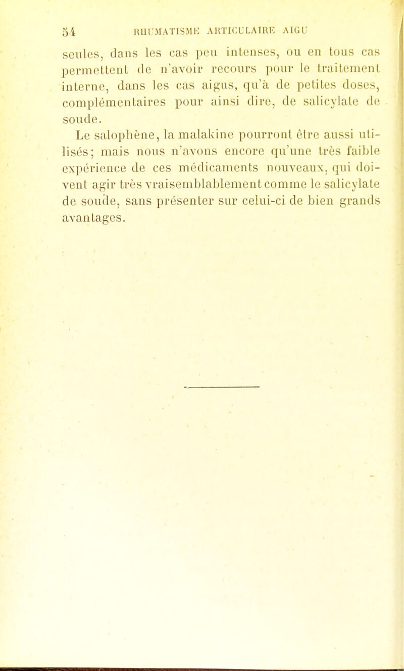 seules, dans les cas peu inlenses, ou en tons cas permettent de n'avoir recours pour le traitement interne, dans les cas aigus, qu'à de petites doses, complémentaires pour ainsi dire, de salicylate de soude. Le salophène, la malakine pourront être aussi uti- lisés; mais nous n'avons encore qu'une très faible expérience de ces médicaments nouveaux, qui doi- vent agir très vraisemblablement comme le salicylate de soude, sans présenter sur celui-ci de bien grands avantages.