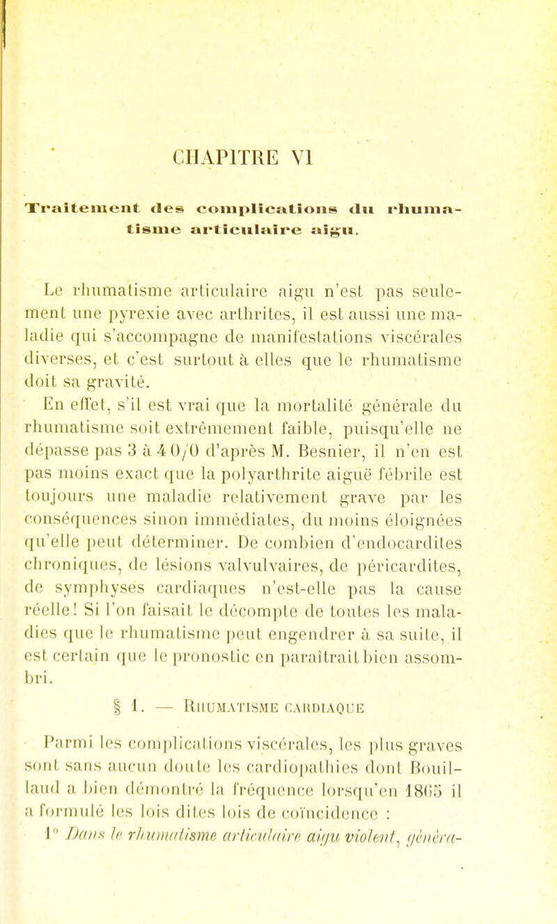 CHAPITRE Yl Xraîtement des complications dit rliunia- tisnie ai'ticwlaîre aigu. Le rhumatisme articulaire aigu n'est; jias seule- ment une pyrexie avec arthrites, il est aussi une ma- ladie qui s'accompagne de manilestalions viscérales diverses, et c'est surtout à elles que le rhumatisme doit sa gravité. En efïet, s'il est vrai que la mortalité générale du rhumatisme soit extrêmement faible, puisqu'elle ne dépasse pas 3 à 4 0/0 d'après M. Besnier, il n'en est pas moins exact que la polyarthrite aiguë fébrile est toujours une maladie relativement grave par les conséquences sinon immédiates, du moins éloignées qu'elle peut déterminer. De combien d'endocardites chroniques, de lésions valvulvaires, de péricardites, de symphyses cardiaques n'est-elle pas la cause réelle! Si l'on faisait le décompte de toutes les mala- dies que le rhumatisme peut engendrer à sa suite, il est certain que le pronostic en paraîtrait bien assom- bri. I 1. — Rhumatisme CAUDiAQUE Parmi les com|)licalions viscérales, les i)lus graves sont sans aucun doute les cardio|)athies dont Bouil- laiid a, i)ien démontré la fréquence lorsqu'en 18()5 il alormulé les lois dites lois de coïncidence : 1 Dans 11' rhuiii/ilisme ariirvidiir auju violent^ (jciièrn-