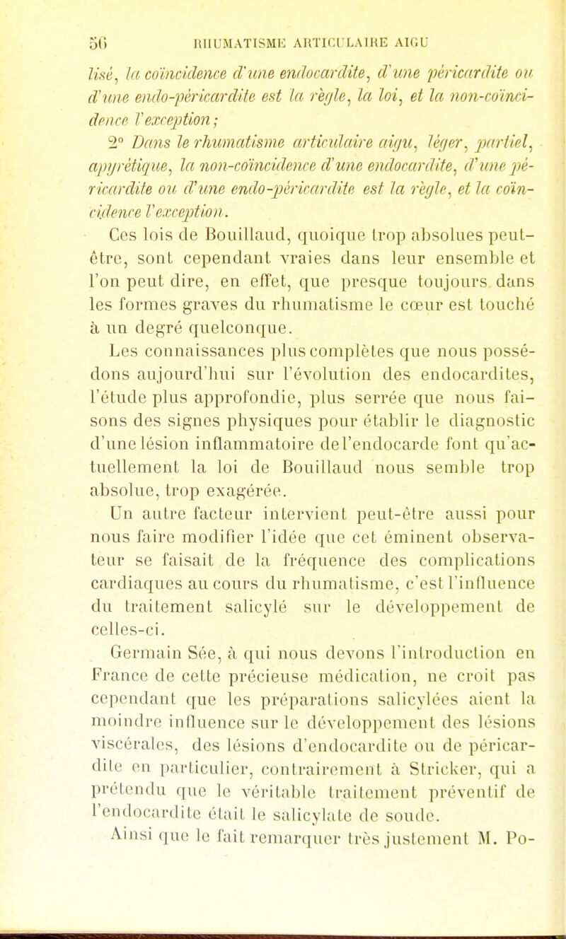 Usé^ la coïncidence d'une endocardite^ d'une péricardite on d'une endo-péricardite est Ici, rèffle, la loi, et la non-coïnci- deiice l'exception ; 2° Dcms le rhumatisme articulaire aigu^ léger^ 2)ariiel, apgrétique, la non-coïncidence d'une endocardite^ d'une pé- ricardite ou cVune endo-péricardite est la régle^ et la coïn- cidence l'exception. Ces lois de Bouillaud, quoique Irop absolues peut- être, sont cependant vraies dans leur ensemble et l'on peut dire, en effet, que presque toujours dans les formes graves du rhumatisme le cœur est louché à un degré quelconque. Les connaissances plus complètes que nous possé- dons aujourd'hui sur l'évolution des endocardites, l'étude plus approfondie, plus serrée que nous fai- sons des signes physiques pour établir le diagnostic d'une lésion inflammatoire del'endocarde font qu'ac- tuellement la loi de Bouillaud nous semble trop absolue, trop exagérée. Un autre facteur intervient peut-être aussi pour nous faire modifier l'idée que cet éminent observa- teur se faisait de la fréquence des complications cardiaques au cours du rhumatisme, c'est l'inlluence du traitement salicylé sur le développement de celles-ci. Germain Sée, à qui nous devons l'inlroduction en France de cette précieuse médication, ne croit pas cependant que les préparations salicylées aient la moindre iniluence sur le développement des lésions Aàscérales, des lésions d'endocardite ou de péricar- dite en particulier, contrairement à Stricker, qui a prétendu que le véritable traitement préventif de l'endocardite était le salicylate de soude. Ainsi que le fait remarquer très justement M. Po-