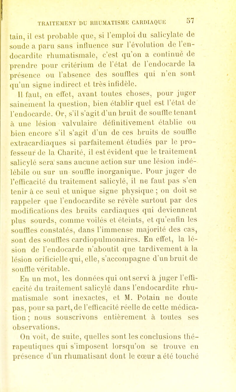 lain, il est probable que, si l'emploi du salicylale de soude a paru sans inlluence sur l'évoluLion de l'en- docardite rhumatismale, c'est qu'on a continué de prendre pour critérium de l'état de l'endocarde la présence ou l'absence des souilles qui n'en sont qu'un signe indirect et très infidèle. Il faut, en ell'et, avant toutes choses, pour juger sainement la question, bien établir quel est l'état de l'endocarde. Or, s'il s'agit d'un bruit de souffle tenant à une lésion valvulaire définitivement établie ou bien encore s'il s'agit d'un de ces bruits de souffle extracardiaques si parfaitement étudiés par le pro- fesseur de la Charité, il est évident que le traitement salicylé sera sans aucune action sur une lésion indé- lébile ou sur un souflle inorganique. Pour juger de l'efricacité du traitement salicylé, il ne faut pas s'en tenir à ce seul et unique signe physique ; on doit se rappeler que l'endocardite se révèle surtout par des modifications des bruits cardiaques qui deviennent plus sourds, comme voilés et éteints, et qu'enfin les souffles constatés, dans l'immense majorité des cas, sont des souffles cardiopulmonaires. En effet, la lé- sion de l'endocarde n'aboutit que tardivement à la lésion orificiellequi, elle, s'accompagne d'un bruit de souffle véritable. En un mot, les données qui ontservi à juger l'effi- cacité du traitement salicylé dans l'endocardite rhu- matismale sont ine.x.actes, et M. Polain ne doute pas, pour sa part, de l'efflcacité réelle de cette médica- tion ; nous souscrivons entièrement à toutes ses observations. On voit, de suite, quelles sont les conclusions thé- rapeutiques qui s'imposent lorsqu'on se trouve en présence d'un rhumatisant dont le cœur a été louché