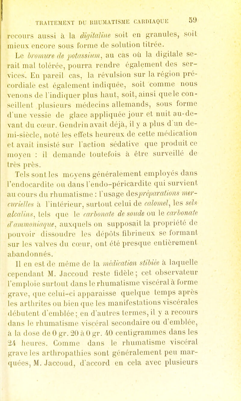 riuri'EMENT ne iuiumatisme cAiiitiAQUb: au n'coui-s aussi à Ui diultaUne soiL en gi-anules, soiL mieux encore sous foi-nie de solulion titrée. Le bromure de jiotassiiini, tiu cas où la digitale se- rait mal tolérée, pourra rendre également des ser- vices. En pareil cas, la révulsion sur la région pré- cordiale est également indiquée, soit comme nous venons de l'indiquer plus haut, soit, ainsi que le con- seillent plusieurs médecins allemands, sous forme d'une vessie de glace appliquée jour et nuit au-de- vant du cœur. Gendrin avait déjà, il y a plus d'un de- mi-siècle, noté les effets heureux de cette médication et avait insisté sur l'action sédative que produit ce moyen : il demande toutefois à être surveillé de très près. Tels sont les moyens généralement employés dans l'endocardite ou dans l'endo-péricardite qui survient au cours du rhumatisme : l'usage desjjréparations mer- curielles à l'intérieur, surtout celui de calomel, les sels alcaUns, tels que le nirUnate de soude ou le carbonate d'ammoniaque^ auxquels on supposait la propriété de pouvoir dissoudre les dépôts fibrineux se formant sur les valves du cœur, ont été presque entièremenl abandonnés. 11 en est de même de la médication stibiée à laquelle cependant M. Jaccoud reste fidèle; cet observateur l'emploie surtout dans le rhumatisme viscéral à forme grave, que celui-ci apparaisse quelque temps après les arthrites ou bien que les manifestations viscérales débutent d'emblée; en d'autres termes, il y a recours dans le rhumatisme viscéral secondaire ou d'emblée, k la dose de 0 gr. 20 ùO gr. centigrammes dans les 24 heures. Comme dans le rhumatisme viscéral grave les arthropathies sont généralement peu mar- quées, M. Jaccoud, d'accord en cela avec plusieurs