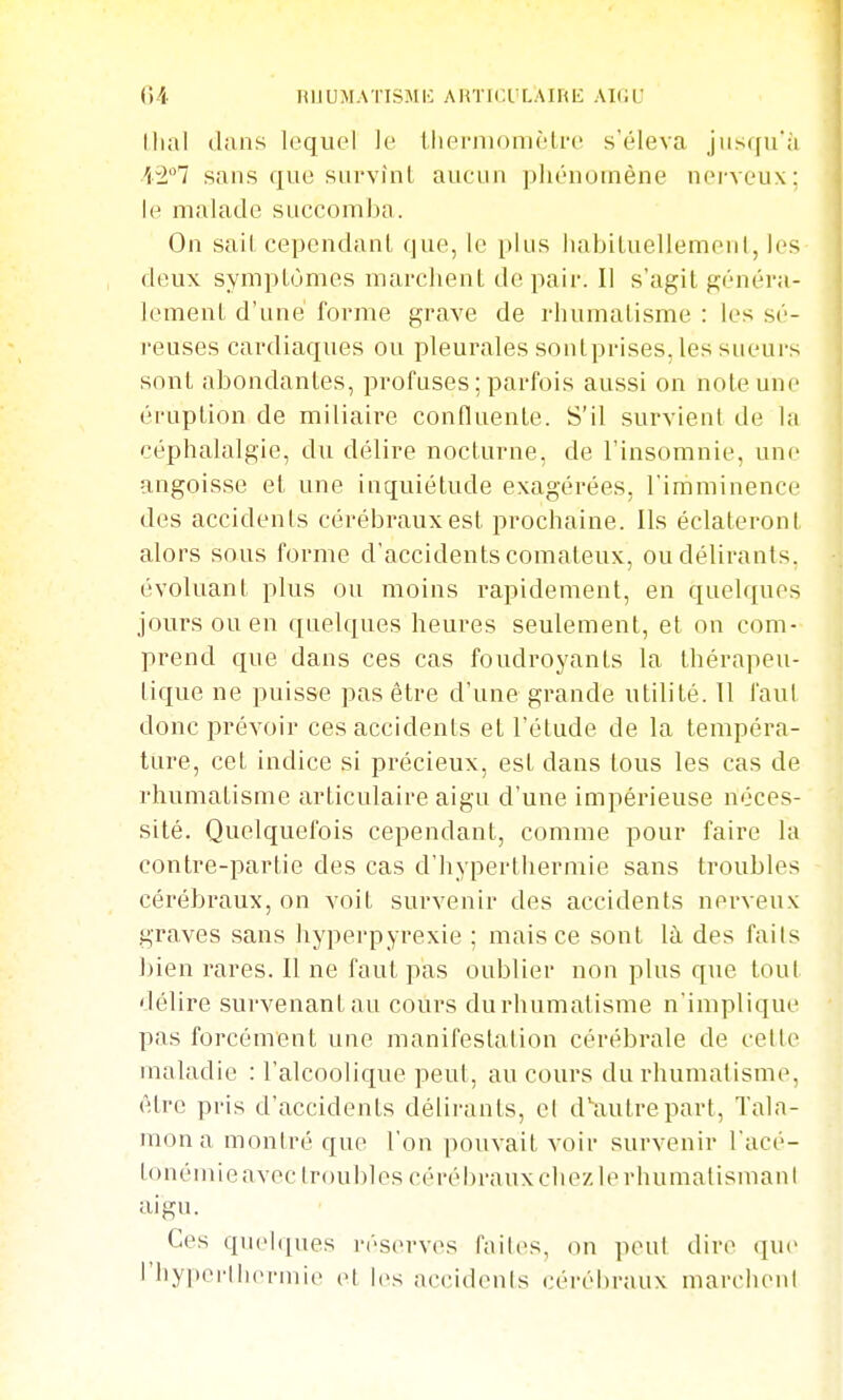 llial dans lequel le llierniomèlre s'éleva juscfu'à A'^i! sans que snrvînl aucun ]jhénoinène nerveux; le malade succomba. On sail cependant que, le i)lus liabiLuellemenI, les deux symptômes marchent de pair. Il s'agit généra- lement d'une forme grave de rhumatisme : les sé- reuses cardiaques ou pleurales sontprises. les sueurs sout abondantes, profuses; parfois aussi on note une éruption de miliaire confluente. S'il survient de la céphalalgie, du délire nocturne, de l'insomnie, une angoisse et une inquiétude exagérées, l'imminence des accidents cérébraux est prochaine. Ils éclateront alors sous forme d'accidents comateux, ou délirants, évoluant plus ou moins rapidement, en quelques jours ou en quelques heures seulement, et on com- prend que dans ces cas foudroyants la thérapeu- tique ne puisse pas être d'une grande utilité. Il faul donc prévoir ces accidents et l'étude de la tempéra- ture, cet indice si précieux, est dans tous les cas de rhumatisme articulaire aigu d'une impérieuse néces- sité. Quelquefois cependant, comme pour faire la contre-partie des cas d'hyperthermie sans troubles cérébraux, on voit survenir des accidents nerveux graves sans hyperpyrexie ; mais ce sont là des faits bien rares. Il ne faul pas oublier non plus que tout délire survenant au cours du rhumatisme n'implique pas forcément une manifestation cérébrale de celle maladie : l'alcoolique peut, au cours du rhumatisme, être pris d'accidents délirants, el d'autrepart, Tala- mon a montré que l'on pouvait voir survenir l'acé- tonémieavec troubles eérél)rauxchezlerhumalisinanl aigu. Ces quelques réserves faites, on peul dire (|ue rhypcrliuM-inie el les accidenls cérébraux marciieni